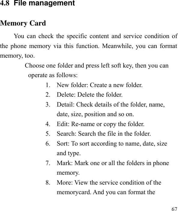  67  4.8  File management Memory Card You can check the specific content and service condition of the phone memory via this function. Meanwhile, you can format memory, too.   Choose one folder and press left soft key, then you can operate as follows: 1. New folder: Create a new folder. 2. Delete: Delete the folder. 3. Detail: Check details of the folder, name, date, size, position and so on. 4. Edit: Re-name or copy the folder. 5. Search: Search the file in the folder. 6. Sort: To sort according to name, date, size and type. 7. Mark: Mark one or all the folders in phone memory. 8. More: View the service condition of the memorycard. And you can format the   