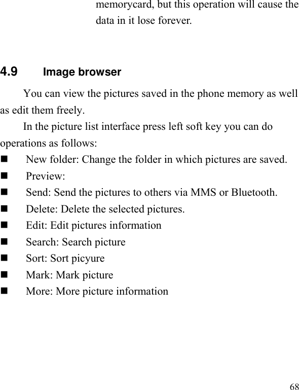  68 memorycard, but this operation will cause the data in it lose forever.  4.9        Image browser You can view the pictures saved in the phone memory as well as edit them freely. In the picture list interface press left soft key you can do operations as follows:  New folder: Change the folder in which pictures are saved.  Preview:    Send: Send the pictures to others via MMS or Bluetooth.    Delete: Delete the selected pictures.  Edit: Edit pictures information  Search: Search picture  Sort: Sort picyure  Mark: Mark picture    More: More picture information  