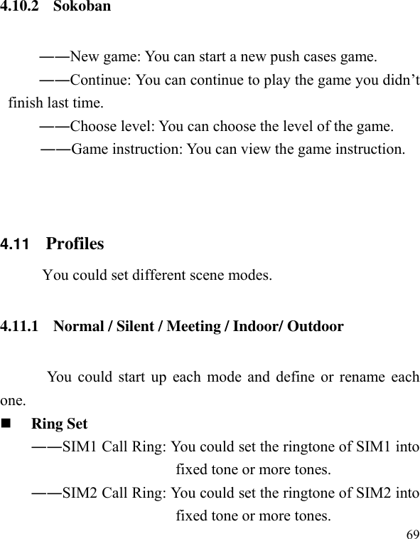  69 4.10.2 Sokoban   ――New game: You can start a new push cases game.           ――Continue: You can continue to play the game you didn’t finish last time.           ――Choose level: You can choose the level of the game.  ――Game instruction: You can view the game instruction.   4.11    Profiles You could set different scene modes. 4.11.1 Normal / Silent / Meeting / Indoor/ Outdoor You could start up each mode and define or rename each one.  Ring Set   ――SIM1 Call Ring: You could set the ringtone of SIM1 into fixed tone or more tones. ――SIM2 Call Ring: You could set the ringtone of SIM2 into fixed tone or more tones. 