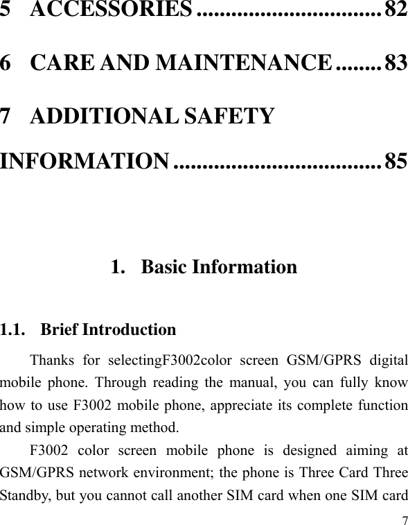  7 5 ACCESSORIES ................................ 82 6 CARE AND MAINTENANCE ........ 83 7 ADDITIONAL SAFETY INFORMATION .................................... 85  1. Basic Information 1.1. Brief Introduction Thanks  for  selectingF3002color  screen  GSM/GPRS  digital mobile phone. Through reading the  manual,  you can  fully know how to use F3002 mobile phone, appreciate its complete function and simple operating method.   F3002  color  screen  mobile  phone  is  designed  aiming  at GSM/GPRS network environment; the phone is Three Card Three Standby, but you cannot call another SIM card when one SIM card 