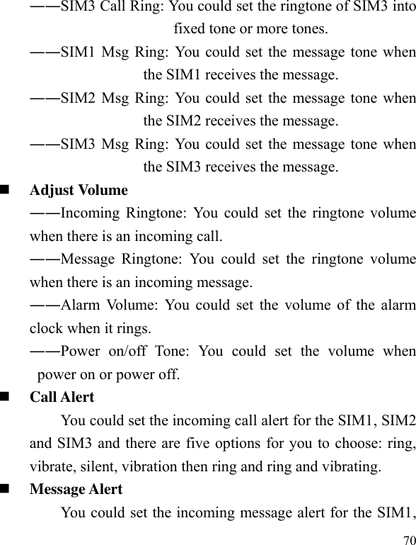  70 ――SIM3 Call Ring: You could set the ringtone of SIM3 into fixed tone or more tones. ――SIM1 Msg Ring: You could set the message tone when the SIM1 receives the message. ――SIM2 Msg Ring: You could set the message tone when the SIM2 receives the message. ――SIM3 Msg Ring: You could set the message tone when the SIM3 receives the message.  Adjust Volume ――Incoming Ringtone: You could set the ringtone volume when there is an incoming call. ――Message  Ringtone:  You  could  set  the  ringtone  volume when there is an incoming message. ――Alarm Volume: You could set the volume of  the alarm clock when it rings. ――Power  on/off  Tone:  You  could  set  the  volume  when power on or power off.  Call Alert You could set the incoming call alert for the SIM1, SIM2 and SIM3 and there are five options for you to choose: ring, vibrate, silent, vibration then ring and ring and vibrating.  Message Alert You could set the incoming message alert for the SIM1, 