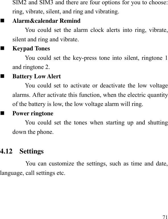  71 SIM2 and SIM3 and there are four options for you to choose: ring, vibrate, silent, and ring and vibrating.  Alarm&amp;calendar Remind You could  set  the  alarm  clock  alerts  into  ring, vibrate, silent and ring and vibrate.  Keypad Tones You could set the key-press tone into silent, ringtone 1 and ringtone 2.  Battery Low Alert You could set to  activate or  deactivate the  low voltage alarms. After activate this function, when the electric quantity of the battery is low, the low voltage alarm will ring.  Power ringtone You  could  set  the  tones  when  starting  up  and  shutting down the phone. 4.12    Settings         You can customize the settings, such as time and date, language, call settings etc. 