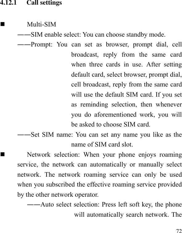  72 4.12.1   Call settings  Multi-SIM ――SIM enable select: You can choose standby mode. ――Prompt:  You  can  set  as  browser,  prompt  dial,  cell broadcast,  reply  from  the  same  card when  three  cards  in  use.  After  setting default card, select browser, prompt dial, cell broadcast, reply from the same card will use the default SIM card. If you set as  reminding  selection,  then  whenever you  do  aforementioned  work,  you  will be asked to choose SIM card.   ――Set SIM name: You can set any name you like as the name of SIM card slot.  Network  selection:  When  your  phone  enjoys  roaming service,  the  network  can  automatically  or  manually  select network.  The  network  roaming  service  can  only  be  used when you subscribed the effective roaming service provided by the other network operator. ――Auto select selection: Press left soft key, the phone will automatically search network. The 