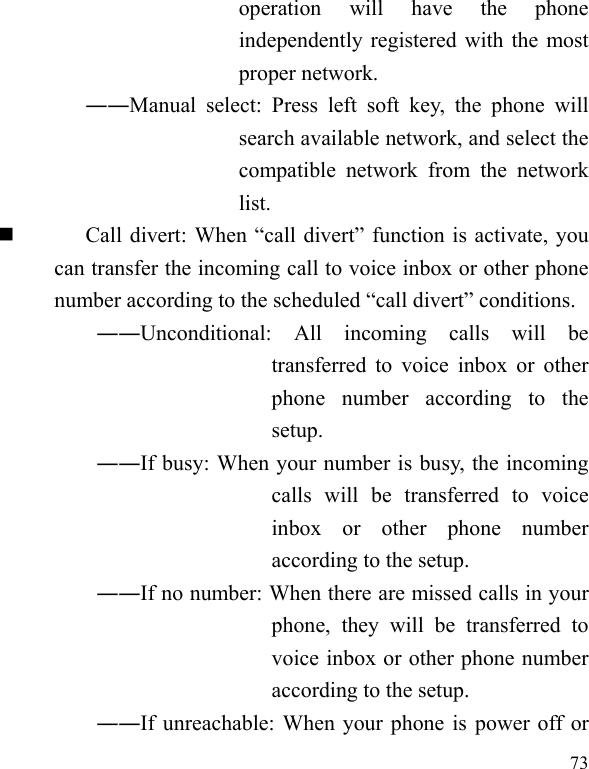  73 operation  will  have  the  phone independently registered with the most proper network. ――Manual  select:  Press  left  soft  key,  the  phone  will search available network, and select the compatible  network  from  the  network list.  Call divert: When “call divert” function is activate, you can transfer the incoming call to voice inbox or other phone number according to the scheduled “call divert” conditions. ――Unconditional:  All  incoming  calls  will  be transferred  to voice  inbox  or  other phone  number  according  to  the setup.   ――If busy: When your number is busy, the incoming calls  will  be  transferred  to  voice inbox  or  other  phone  number according to the setup.   ――If no number: When there are missed calls in your phone,  they  will  be  transferred  to voice inbox or other phone number according to the setup.   ――If unreachable: When your phone is power off or 