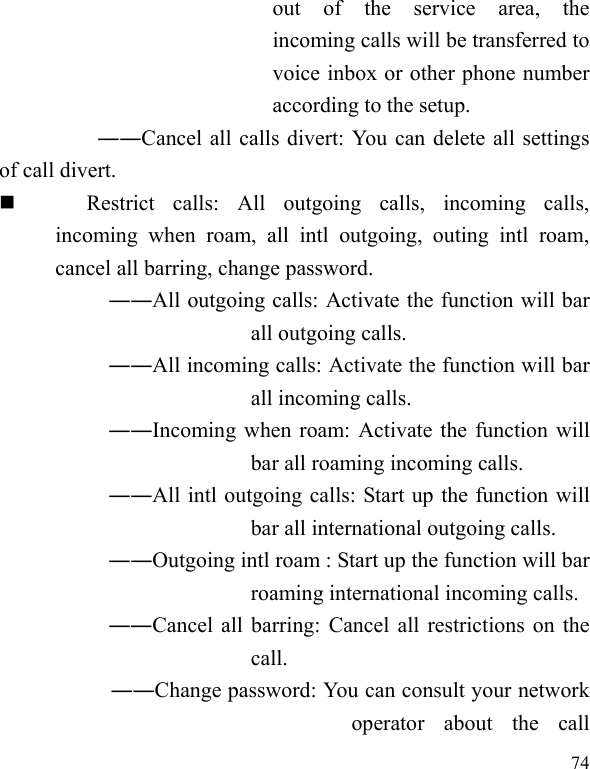  74 out  of  the  service  area,  the incoming calls will be transferred to voice inbox or other phone number according to the setup.   ――Cancel all calls divert: You can delete all settings of call divert.  Restrict  calls:  All  outgoing  calls,  incoming  calls, incoming  when  roam,  all  intl  outgoing,  outing  intl  roam, cancel all barring, change password.  ――All outgoing calls: Activate the function will bar all outgoing calls.  ――All incoming calls: Activate the function will bar all incoming calls.  ――Incoming when roam: Activate the function will bar all roaming incoming calls.  ――All intl outgoing calls: Start up the function will bar all international outgoing calls.  ――Outgoing intl roam : Start up the function will bar roaming international incoming calls. ――Cancel  all barring: Cancel all restrictions on the call. ――Change password: You can consult your network operator  about  the  call 