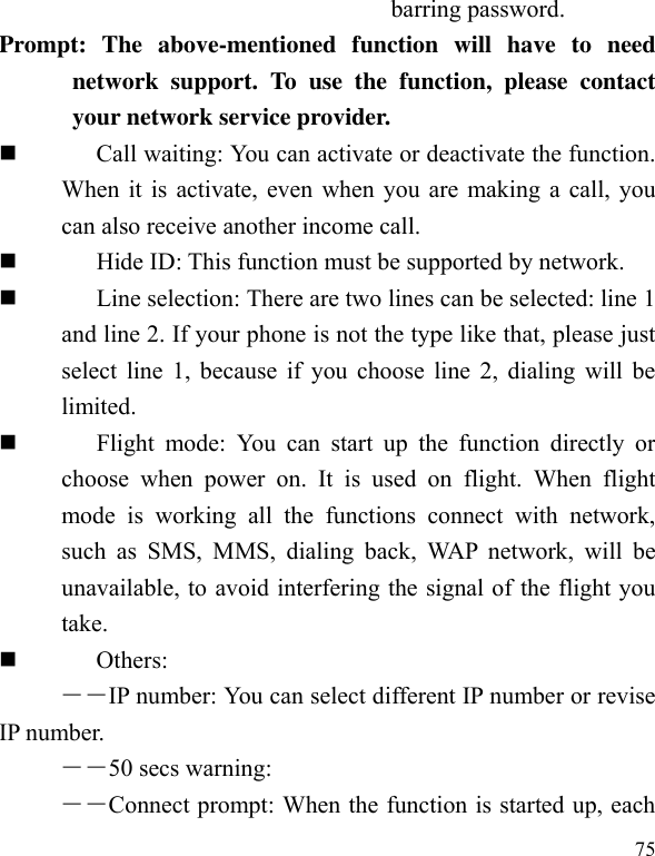  75 barring password. Prompt:  The  above-mentioned  function  will  have  to  need network  support.  To  use  the  function,  please  contact your network service provider.    Call waiting: You can activate or deactivate the function. When it is activate, even when you are making a call, you can also receive another income call.          Hide ID: This function must be supported by network.          Line selection: There are two lines can be selected: line 1 and line 2. If your phone is not the type like that, please just select line 1, because if you choose line 2, dialing will be limited.            Flight  mode:  You  can  start  up  the  function  directly  or choose  when  power  on.  It  is  used  on  flight.  When  flight mode  is  working  all  the  functions  connect  with  network, such  as  SMS,  MMS,  dialing  back,  WAP  network,  will  be unavailable, to avoid interfering the signal of the flight you take.    Others: ――IP number: You can select different IP number or revise IP number.   ――50 secs warning: ――Connect prompt: When the function is started up, each 