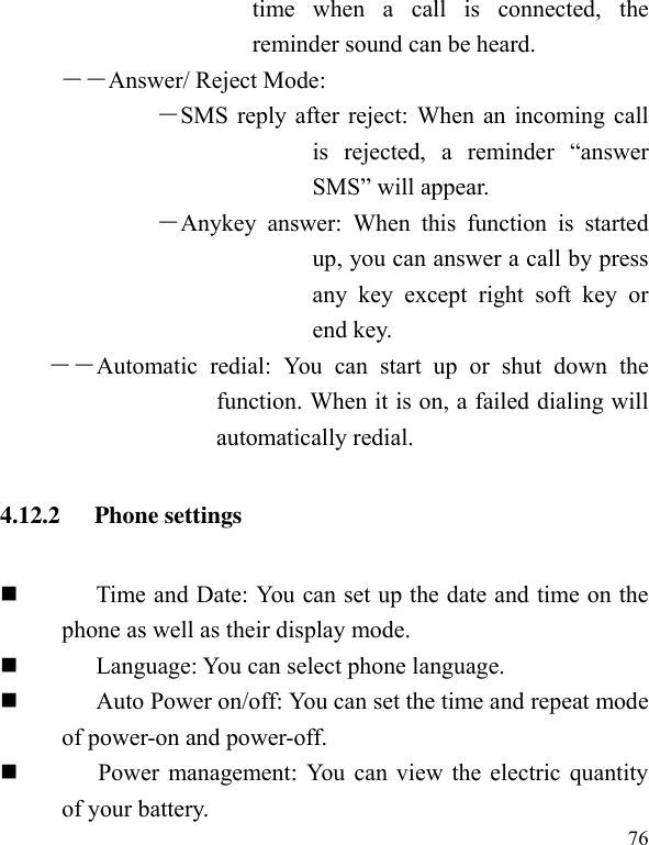  76 time  when  a  call  is  connected,  the reminder sound can be heard. ――Answer/ Reject Mode: ―SMS reply after reject: When an incoming call is  rejected,  a  reminder  “answer SMS” will appear. ―Anykey  answer:  When  this  function  is  started up, you can answer a call by press any  key  except  right  soft  key  or end key. ――Automatic  redial:  You  can  start  up  or  shut  down  the function. When it is on, a failed dialing will automatically redial. 4.12.2   Phone settings  Time and Date: You can set up the date and time on the phone as well as their display mode.  Language: You can select phone language.  Auto Power on/off: You can set the time and repeat mode of power-on and power-off.        Power management: You can view the electric quantity of your battery.   