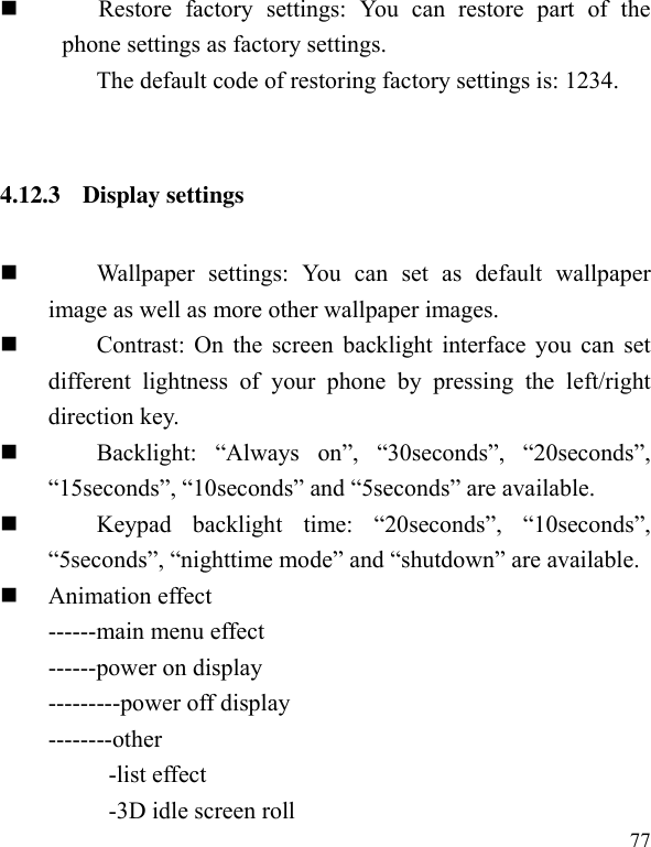  77        Restore  factory  settings:  You  can  restore  part  of  the phone settings as factory settings.                                   The default code of restoring factory settings is: 1234.  4.12.3 Display settings          Wallpaper  settings:  You  can  set  as  default  wallpaper image as well as more other wallpaper images.          Contrast: On the screen backlight interface you can set different  lightness  of  your  phone  by  pressing  the  left/right direction key.            Backlight:  “Always  on”,  “30seconds”,  “20seconds”, “15seconds”, “10seconds” and “5seconds” are available.            Keypad  backlight  time:  “20seconds”,  “10seconds”, “5seconds”, “nighttime mode” and “shutdown” are available.  Animation effect   ------main menu effect ------power on display ---------power off display --------other           -list effect             -3D idle screen roll 