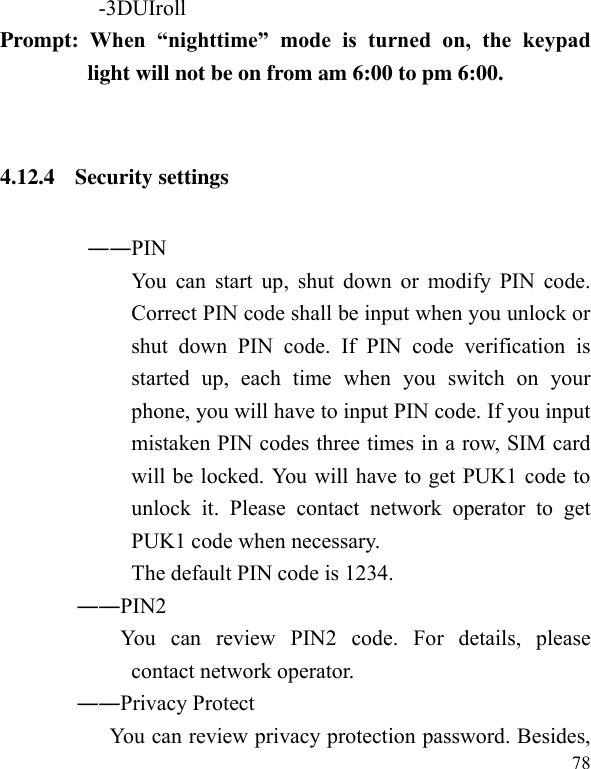  78           -3DUIroll Prompt:  When  “nighttime”  mode  is  turned  on,  the  keypad light will not be on from am 6:00 to pm 6:00.    4.12.4 Security settings ――PIN   You can start  up,  shut down  or  modify PIN  code. Correct PIN code shall be input when you unlock or shut  down  PIN  code.  If  PIN  code  verification  is started  up,  each  time  when  you  switch  on  your phone, you will have to input PIN code. If you input mistaken PIN codes three times in a row, SIM card will be locked. You will have to get PUK1 code to unlock  it.  Please  contact  network  operator  to  get PUK1 code when necessary. The default PIN code is 1234.               ――PIN2                       You  can  review  PIN2  code.  For  details,  please contact network operator.               ――Privacy Protect                     You can review privacy protection password. Besides, 