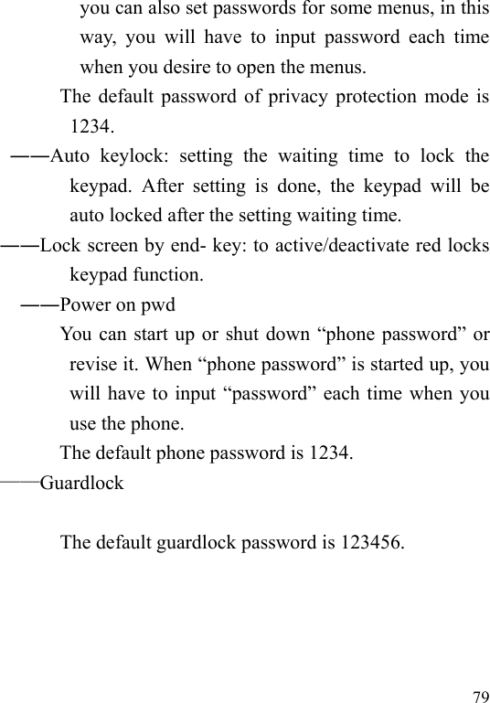  79 you can also set passwords for some menus, in this way,  you  will  have  to  input  password  each  time when you desire to open the menus.                       The default password of privacy protection mode is 1234.             ――Auto  keylock:  setting  the  waiting  time  to  lock  the keypad.  After  setting  is  done,  the  keypad  will  be auto locked after the setting waiting time.           ――Lock screen by end- key: to active/deactivate red locks keypad function. ――Power on pwd You can start up or shut down “phone password” or revise it. When “phone password” is started up, you will have to input “password” each time when you use the phone.   The default phone password is 1234.           ——Guardlock  The default guardlock password is 123456.  