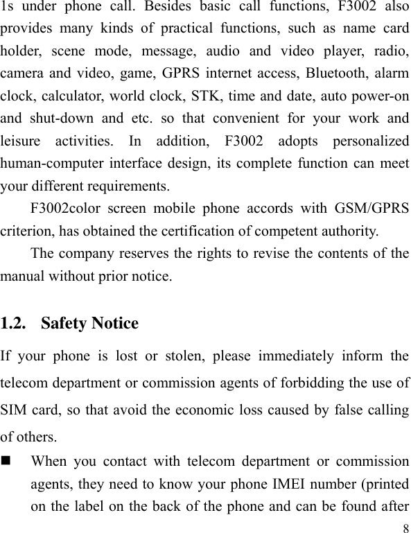  8 1s  under  phone  call.  Besides  basic  call  functions,  F3002  also provides  many  kinds  of  practical  functions,  such  as  name  card holder,  scene  mode,  message,  audio  and  video  player,  radio, camera and video, game, GPRS internet access, Bluetooth, alarm clock, calculator, world clock, STK, time and date, auto power-on and  shut-down  and  etc.  so  that  convenient  for  your  work  and leisure  activities.  In  addition,  F3002  adopts  personalized human-computer interface design, its complete function can meet your different requirements.           F3002color  screen  mobile  phone  accords  with  GSM/GPRS criterion, has obtained the certification of competent authority.   The company reserves the rights to revise the contents of the manual without prior notice.   1.2. Safety Notice   If  your  phone  is  lost  or  stolen,  please  immediately  inform  the telecom department or commission agents of forbidding the use of SIM card, so that avoid the economic loss caused by false calling of others.        When  you  contact  with  telecom  department  or  commission agents, they need to know your phone IMEI number (printed on the label on the back of the phone and can be found after 