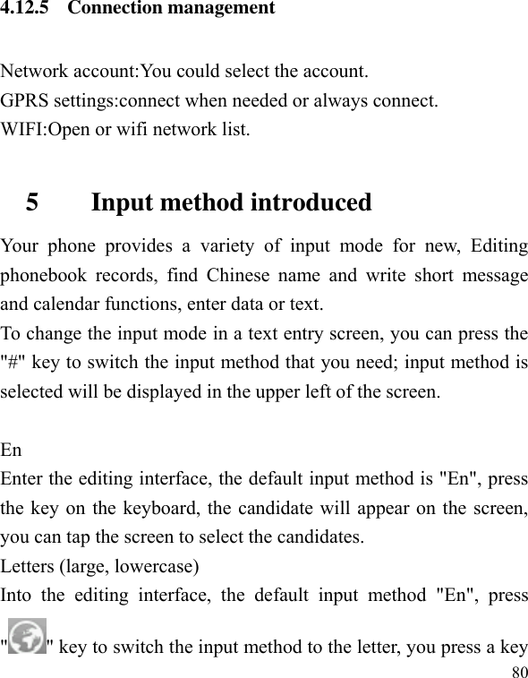  80 4.12.5 Connection management Network account:You could select the account. GPRS settings:connect when needed or always connect. WIFI:Open or wifi network list.  5        Input method introduced Your  phone  provides  a  variety  of  input  mode  for  new,  Editing phonebook  records,  find  Chinese  name  and  write  short  message and calendar functions, enter data or text. To change the input mode in a text entry screen, you can press the &quot;#&quot; key to switch the input method that you need; input method is selected will be displayed in the upper left of the screen.  En Enter the editing interface, the default input method is &quot;En&quot;, press the key on the keyboard, the candidate will appear on the screen, you can tap the screen to select the candidates. Letters (large, lowercase) Into  the  editing  interface,  the  default  input  method  &quot;En&quot;,  press &quot; &quot; key to switch the input method to the letter, you press a key 