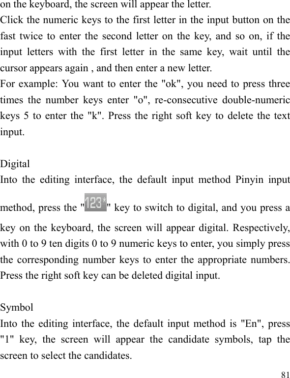  81 on the keyboard, the screen will appear the letter. Click the numeric keys to the first letter in the input button on the fast twice to enter the second letter on the key, and so on, if the input  letters  with  the  first  letter  in  the  same  key,  wait  until  the cursor appears again , and then enter a new letter. For example: You want to enter the &quot;ok&quot;, you need to press three times  the  number  keys  enter  &quot;o&quot;,  re-consecutive double-numeric keys 5 to enter the &quot;k&quot;. Press the right soft key to delete the text input.  Digital Into  the  editing  interface,  the  default  input  method  Pinyin  input method, press the &quot; &quot; key to switch to digital, and you press a key on the keyboard, the screen will appear digital. Respectively, with 0 to 9 ten digits 0 to 9 numeric keys to enter, you simply press the corresponding number keys to enter the appropriate numbers. Press the right soft key can be deleted digital input.  Symbol Into the editing interface, the default input method is &quot;En&quot;, press &quot;1&quot;  key,  the  screen  will  appear  the  candidate  symbols,  tap  the screen to select the candidates. 