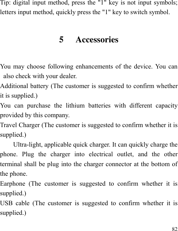  82 Tip: digital input method, press the &quot;1&quot; key is not input symbols; letters input method, quickly press the &quot;1&quot; key to switch symbol. 5 Accessories You may choose following enhancements of the device. You can also check with your dealer. Additional battery (The customer is suggested to confirm whether it is supplied.) You  can  purchase  the  lithium  batteries  with  different  capacity provided by this company. Travel Charger (The customer is suggested to confirm whether it is supplied.) Ultra-light, applicable quick charger. It can quickly charge the phone.  Plug  the  charger  into  electrical  outlet,  and  the  other terminal shall be plug into the charger connector at the bottom of the phone. Earphone  (The  customer  is  suggested  to  confirm  whether  it  is supplied.) USB  cable  (The  customer  is  suggested  to  confirm  whether  it  is supplied.) 