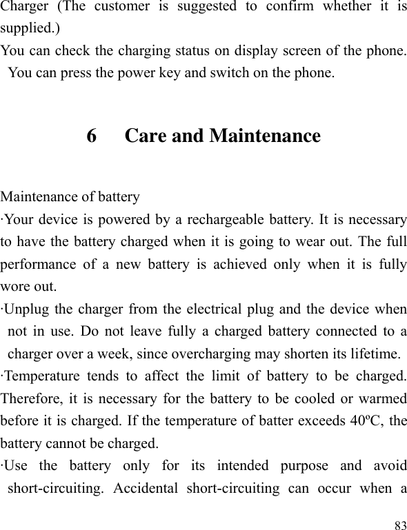  83 Charger  (The  customer  is  suggested  to  confirm  whether  it  is supplied.) You can check the charging status on display screen of the phone. You can press the power key and switch on the phone. 6 Care and Maintenance Maintenance of battery ·Your device is powered by a rechargeable battery. It is necessary to have the battery charged when it is going to wear out. The full performance  of  a  new  battery  is  achieved  only  when  it  is  fully wore out. ·Unplug the charger from the electrical plug and the device when not in use. Do not leave  fully a charged battery connected to a charger over a week, since overcharging may shorten its lifetime. ·Temperature  tends  to  affect  the  limit  of  battery  to  be  charged. Therefore, it is necessary for the battery to be cooled or warmed before it is charged. If the temperature of batter exceeds 40ºC, the battery cannot be charged. ·Use  the  battery  only  for  its  intended  purpose  and  avoid short-circuiting.  Accidental  short-circuiting  can  occur  when  a 