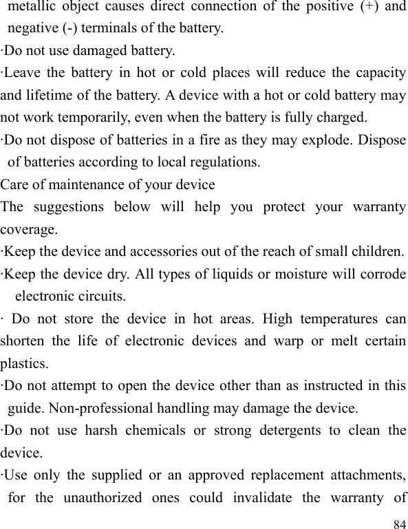  84 metallic object  causes direct connection of  the  positive  (+)  and negative (-) terminals of the battery.   ·Do not use damaged battery. ·Leave the  battery in hot or cold  places will  reduce the  capacity and lifetime of the battery. A device with a hot or cold battery may not work temporarily, even when the battery is fully charged. ·Do not dispose of batteries in a fire as they may explode. Dispose of batteries according to local regulations. Care of maintenance of your device The  suggestions  below  will  help  you  protect  your  warranty coverage.   ·Keep the device and accessories out of the reach of small children. ·Keep the device dry. All types of liquids or moisture will corrode electronic circuits. ·  Do  not  store  the  device  in  hot  areas.  High  temperatures  can shorten  the  life  of  electronic  devices  and  warp  or  melt  certain plastics. ·Do not attempt to open the device other than as instructed in this guide. Non-professional handling may damage the device. ·Do  not  use  harsh  chemicals  or  strong  detergents  to  clean  the device. ·Use  only  the  supplied  or  an  approved  replacement  attachments, for  the  unauthorized  ones  could  invalidate  the  warranty  of 