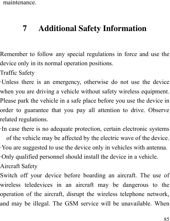  85 maintenance. 7 Additional Safety Information Remember to follow any special regulations in force and use the device only in its normal operation positions. Traffic Safety ·Unless  there  is  an  emergency,  otherwise  do  not  use  the  device when you are driving a vehicle without safety wireless equipment. Please park the vehicle in a safe place before you use the device in order  to  guarantee  that  you  pay  all  attention  to  drive.  Observe related regulations. ·In case there is no adequate protection, certain electronic systems of the vehicle may be affected by the electric wave of the device. ·You are suggested to use the device only in vehicles with antenna. ·Only qualified personnel should install the device in a vehicle. Aircraft Safety   Switch  off  your  device  before  boarding  an  aircraft.  The  use  of wireless  teledevices  in  an  aircraft  may  be  dangerous  to  the operation  of  the  aircraft,  disrupt the wireless telephone network, and may be illegal. The GSM service will be unavailable. When 