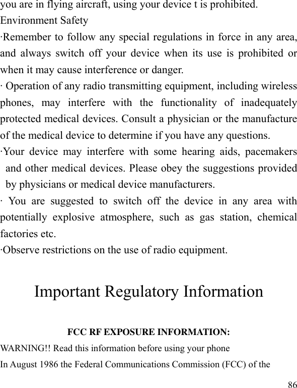  86 you are in flying aircraft, using your device t is prohibited. Environment Safety ·Remember to follow any special regulations in force in any area, and always switch  off your device when its use  is  prohibited or when it may cause interference or danger. · Operation of any radio transmitting equipment, including wireless phones,  may  interfere  with  the  functionality  of  inadequately protected medical devices. Consult a physician or the manufacture of the medical device to determine if you have any questions. ·Your  device  may  interfere  with  some  hearing  aids,  pacemakers and other medical devices. Please obey the suggestions provided by physicians or medical device manufacturers. ·  You  are  suggested  to  switch  off  the  device  in  any  area  with potentially  explosive  atmosphere,  such  as  gas  station,  chemical factories etc. ·Observe restrictions on the use of radio equipment.  Important Regulatory Information  FCC RF EXPOSURE INFORMATION: WARNING!! Read this information before using your phone In August 1986 the Federal Communications Commission (FCC) of the 