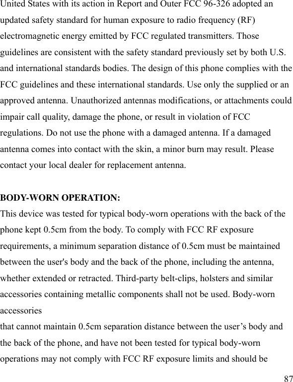  87 United States with its action in Report and Outer FCC 96-326 adopted an updated safety standard for human exposure to radio frequency (RF) electromagnetic energy emitted by FCC regulated transmitters. Those guidelines are consistent with the safety standard previously set by both U.S. and international standards bodies. The design of this phone complies with the FCC guidelines and these international standards. Use only the supplied or an approved antenna. Unauthorized antennas modifications, or attachments could impair call quality, damage the phone, or result in violation of FCC regulations. Do not use the phone with a damaged antenna. If a damaged antenna comes into contact with the skin, a minor burn may result. Please contact your local dealer for replacement antenna.  BODY-WORN OPERATION: This device was tested for typical body-worn operations with the back of the phone kept 0.5cm from the body. To comply with FCC RF exposure requirements, a minimum separation distance of 0.5cm must be maintained between the user&apos;s body and the back of the phone, including the antenna, whether extended or retracted. Third-party belt-clips, holsters and similar accessories containing metallic components shall not be used. Body-worn accessories that cannot maintain 0.5cm separation distance between the user’s body and the back of the phone, and have not been tested for typical body-worn operations may not comply with FCC RF exposure limits and should be 