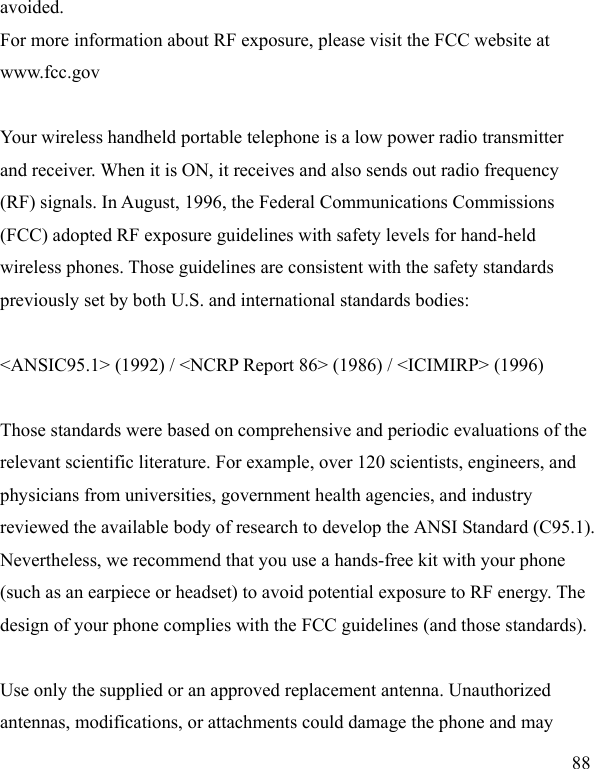  88 avoided. For more information about RF exposure, please visit the FCC website at www.fcc.gov  Your wireless handheld portable telephone is a low power radio transmitter and receiver. When it is ON, it receives and also sends out radio frequency (RF) signals. In August, 1996, the Federal Communications Commissions (FCC) adopted RF exposure guidelines with safety levels for hand-held wireless phones. Those guidelines are consistent with the safety standards previously set by both U.S. and international standards bodies:  &lt;ANSIC95.1&gt; (1992) / &lt;NCRP Report 86&gt; (1986) / &lt;ICIMIRP&gt; (1996)  Those standards were based on comprehensive and periodic evaluations of the relevant scientific literature. For example, over 120 scientists, engineers, and physicians from universities, government health agencies, and industry reviewed the available body of research to develop the ANSI Standard (C95.1). Nevertheless, we recommend that you use a hands-free kit with your phone (such as an earpiece or headset) to avoid potential exposure to RF energy. The design of your phone complies with the FCC guidelines (and those standards).  Use only the supplied or an approved replacement antenna. Unauthorized antennas, modifications, or attachments could damage the phone and may 