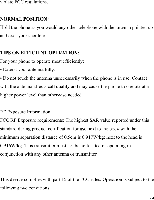  89 violate FCC regulations.    NORMAL POSITION:   Hold the phone as you would any other telephone with the antenna pointed up and over your shoulder.  TIPS ON EFFICIENT OPERATION:   For your phone to operate most efficiently: • Extend your antenna fully. • Do not touch the antenna unnecessarily when the phone is in use. Contact with the antenna affects call quality and may cause the phone to operate at a higher power level than otherwise needed.  RF Exposure Information: FCC RF Exposure requirements: The highest SAR value reported under this standard during product certification for use next to the body with the minimum separation distance of 0.5cm is 0.917W/kg; next to the head is 0.916W/kg. This transmitter must not be collocated or operating in conjunction with any other antenna or transmitter.   This device complies with part 15 of the FCC rules. Operation is subject to the following two conditions: 