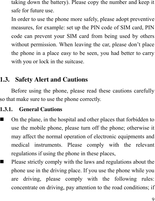  9 taking down the battery). Please copy the number and keep it safe for future use.   In order to use the phone more safely, please adopt preventive measures, for example: set up the PIN code of SIM card, PIN code can prevent your SIM card from being used by others without permission. When leaving the car, please don’t place the phone in a place easy to be seen, you had better to carry with you or lock in the suitcase.       1.3. Safety Alert and Cautions Before using the phone, please read these cautions carefully so that make sure to use the phone correctly.   1.3.1. General Cautions  On the plane, in the hospital and other places that forbidden to use the mobile phone, please turn off the phone; otherwise it may affect the normal operation of electronic equipments and medical  instruments.  Please  comply  with  the  relevant regulations if using the phone in these places,    Please strictly comply with the laws and regulations about the phone use in the driving place. If you use the phone while you are  driving,  please  comply  with  the  following  rules: concentrate on driving, pay attention to the road conditions; if 