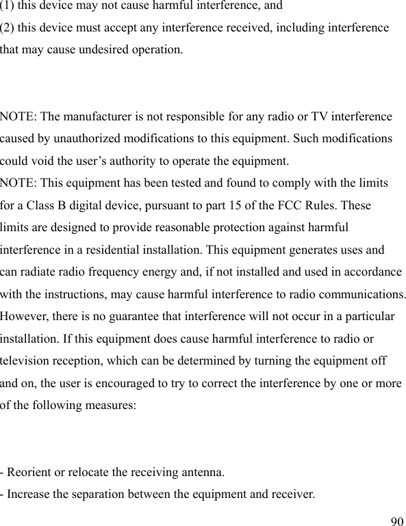  90 (1) this device may not cause harmful interference, and (2) this device must accept any interference received, including interference that may cause undesired operation.   NOTE: The manufacturer is not responsible for any radio or TV interference caused by unauthorized modifications to this equipment. Such modifications could void the user’s authority to operate the equipment. NOTE: This equipment has been tested and found to comply with the limits for a Class B digital device, pursuant to part 15 of the FCC Rules. These limits are designed to provide reasonable protection against harmful interference in a residential installation. This equipment generates uses and can radiate radio frequency energy and, if not installed and used in accordance with the instructions, may cause harmful interference to radio communications. However, there is no guarantee that interference will not occur in a particular installation. If this equipment does cause harmful interference to radio or television reception, which can be determined by turning the equipment off and on, the user is encouraged to try to correct the interference by one or more of the following measures:   - Reorient or relocate the receiving antenna. - Increase the separation between the equipment and receiver. 