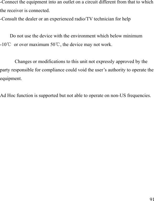  91 -Connect the equipment into an outlet on a circuit different from that to which the receiver is connected. -Consult the dealer or an experienced radio/TV technician for help      Do not use the device with the environment which below minimum -10℃  or over maximum 50℃, the device may not work.        Changes or modifications to this unit not expressly approved by the party responsible for compliance could void the user’s authority to operate the equipment.  Ad Hoc function is supported but not able to operate on non-US frequencies. 