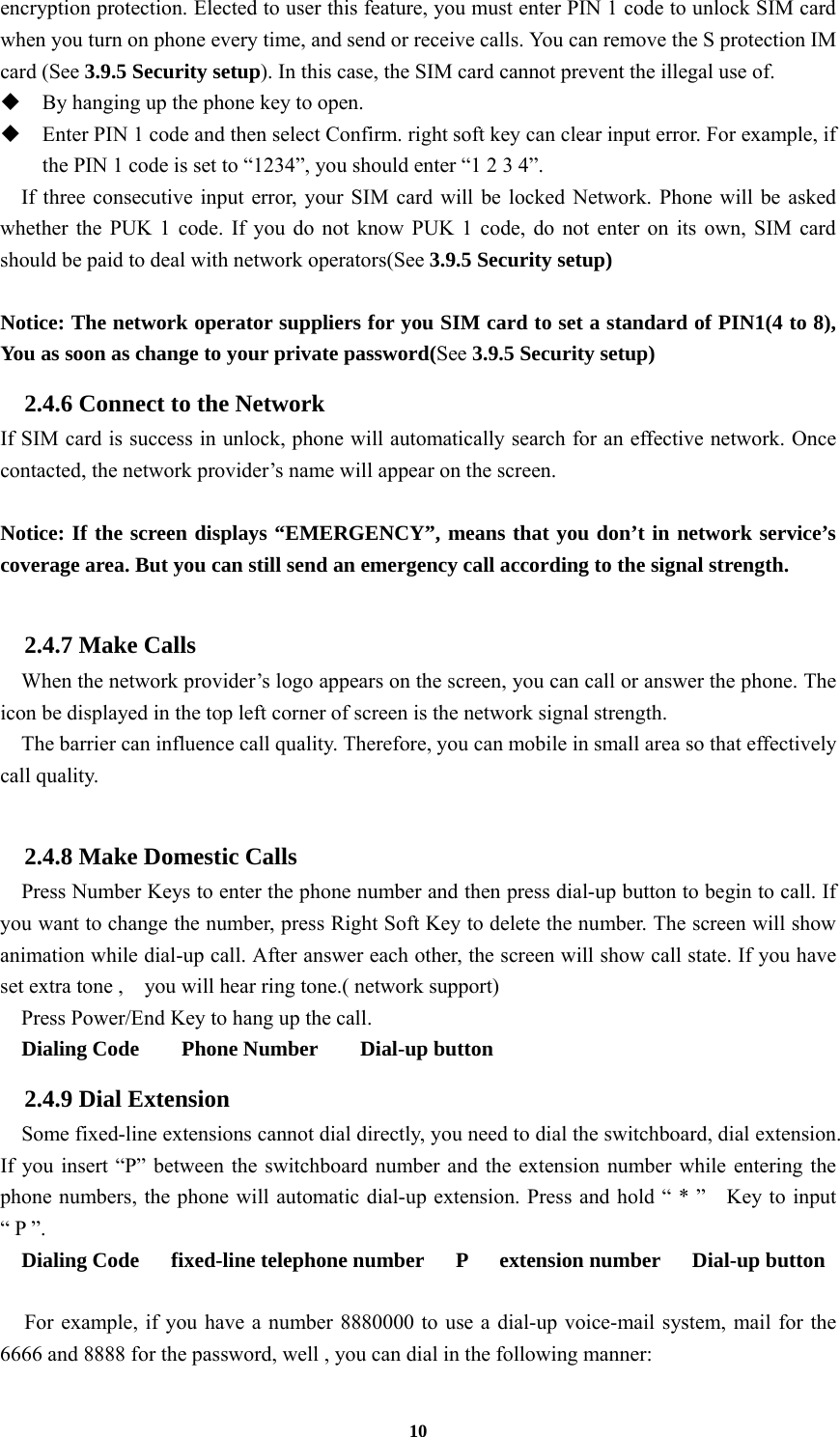 10 encryption protection. Elected to user this feature, you must enter PIN 1 code to unlock SIM card when you turn on phone every time, and send or receive calls. You can remove the S protection IM card (See 3.9.5 Security setup). In this case, the SIM card cannot prevent the illegal use of.    By hanging up the phone key to open.  Enter PIN 1 code and then select Confirm. right soft key can clear input error. For example, if the PIN 1 code is set to “1234”, you should enter “1 2 3 4”. If three consecutive input error, your SIM card will be locked Network. Phone will be asked whether the PUK 1 code. If you do not know PUK 1 code, do not enter on its own, SIM card should be paid to deal with network operators(See 3.9.5 Security setup)  Notice: The network operator suppliers for you SIM card to set a standard of PIN1(4 to 8), You as soon as change to your private password(See 3.9.5 Security setup) 2.4.6 Connect to the Network If SIM card is success in unlock, phone will automatically search for an effective network. Once contacted, the network provider’s name will appear on the screen.  Notice: If the screen displays “EMERGENCY”, means that you don’t in network service’s coverage area. But you can still send an emergency call according to the signal strength.  2.4.7 Make Calls     When the network provider’s logo appears on the screen, you can call or answer the phone. The icon be displayed in the top left corner of screen is the network signal strength.     The barrier can influence call quality. Therefore, you can mobile in small area so that effectively call quality.  2.4.8 Make Domestic Calls   Press Number Keys to enter the phone number and then press dial-up button to begin to call. If you want to change the number, press Right Soft Key to delete the number. The screen will show animation while dial-up call. After answer each other, the screen will show call state. If you have set extra tone ,    you will hear ring tone.( network support) Press Power/End Key to hang up the call.   Dialing Code    Phone Number    Dial-up button 2.4.9 Dial Extension     Some fixed-line extensions cannot dial directly, you need to dial the switchboard, dial extension. If you insert “P” between the switchboard number and the extension number while entering the phone numbers, the phone will automatic dial-up extension. Press and hold “ * ”    Key to input “ P ”.   Dialing Code   fixed-line telephone number   P   extension number   Dial-up button    For example, if you have a number 8880000 to use a dial-up voice-mail system, mail for the 6666 and 8888 for the password, well , you can dial in the following manner: 