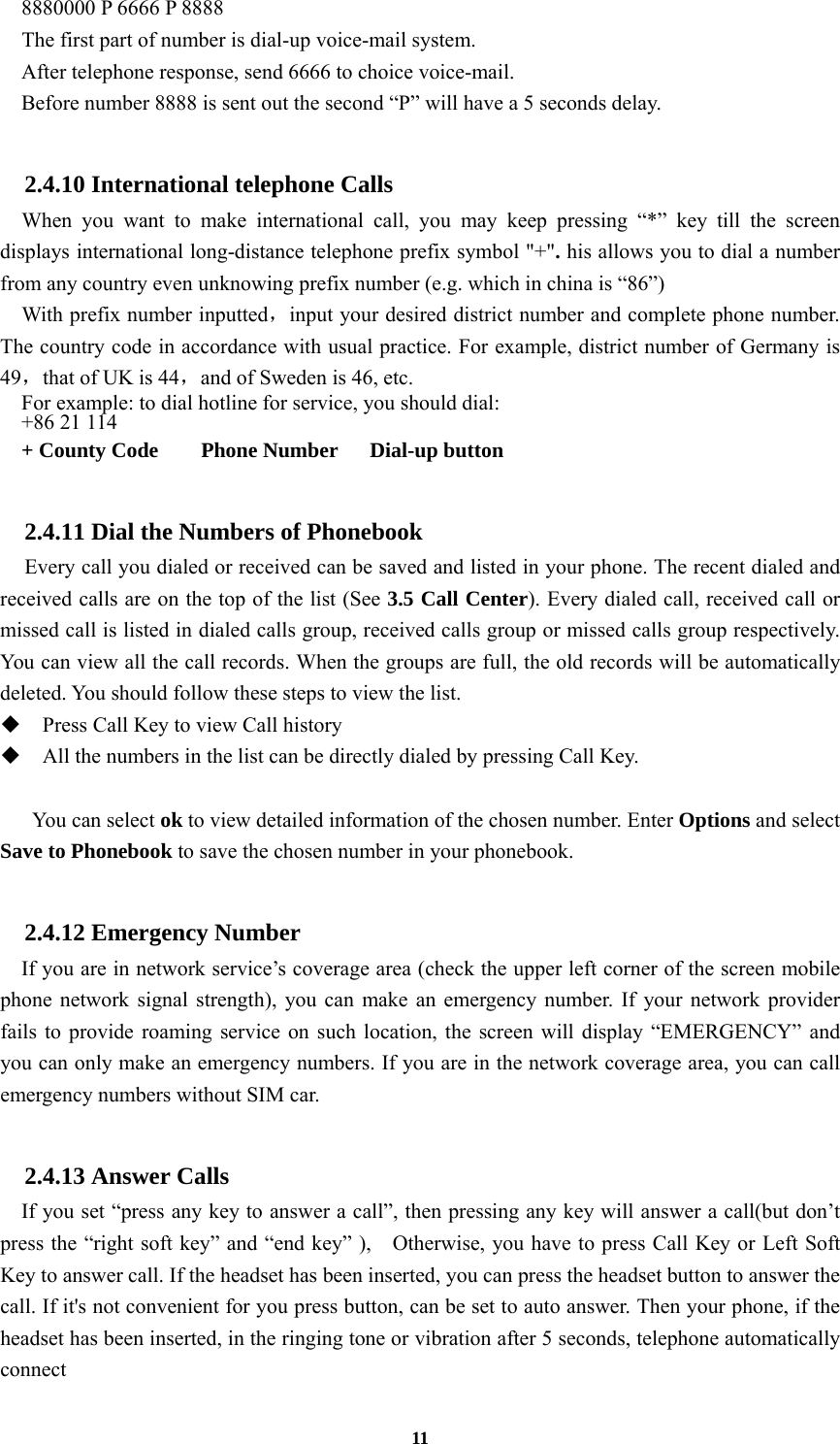 11     8880000 P 6666 P 8888   The first part of number is dial-up voice-mail system.     After telephone response, send 6666 to choice voice-mail.     Before number 8888 is sent out the second “P” will have a 5 seconds delay.  2.4.10 International telephone Calls   When you want to make international call, you may keep pressing “*” key till the screen displays international long-distance telephone prefix symbol &quot;+&quot;. his allows you to dial a number from any country even unknowing prefix number (e.g. which in china is “86”)     With prefix number inputted，input your desired district number and complete phone number. The country code in accordance with usual practice. For example, district number of Germany is 49，that of UK is 44，and of Sweden is 46, etc. For example: to dial hotline for service, you should dial:   +86 21 114   + County Code    Phone Number   Dial-up button  2.4.11 Dial the Numbers of Phonebook   Every call you dialed or received can be saved and listed in your phone. The recent dialed and received calls are on the top of the list (See 3.5 Call Center). Every dialed call, received call or missed call is listed in dialed calls group, received calls group or missed calls group respectively. You can view all the call records. When the groups are full, the old records will be automatically deleted. You should follow these steps to view the list.  Press Call Key to view Call history  All the numbers in the list can be directly dialed by pressing Call Key.     You can select ok to view detailed information of the chosen number. Enter Options and select Save to Phonebook to save the chosen number in your phonebook.  2.4.12 Emergency Number If you are in network service’s coverage area (check the upper left corner of the screen mobile phone network signal strength), you can make an emergency number. If your network provider fails to provide roaming service on such location, the screen will display “EMERGENCY” and you can only make an emergency numbers. If you are in the network coverage area, you can call emergency numbers without SIM car.  2.4.13 Answer Calls If you set “press any key to answer a call”, then pressing any key will answer a call(but don’t press the “right soft key” and “end key” ),    Otherwise, you have to press Call Key or Left Soft Key to answer call. If the headset has been inserted, you can press the headset button to answer the call. If it&apos;s not convenient for you press button, can be set to auto answer. Then your phone, if the headset has been inserted, in the ringing tone or vibration after 5 seconds, telephone automatically connect 