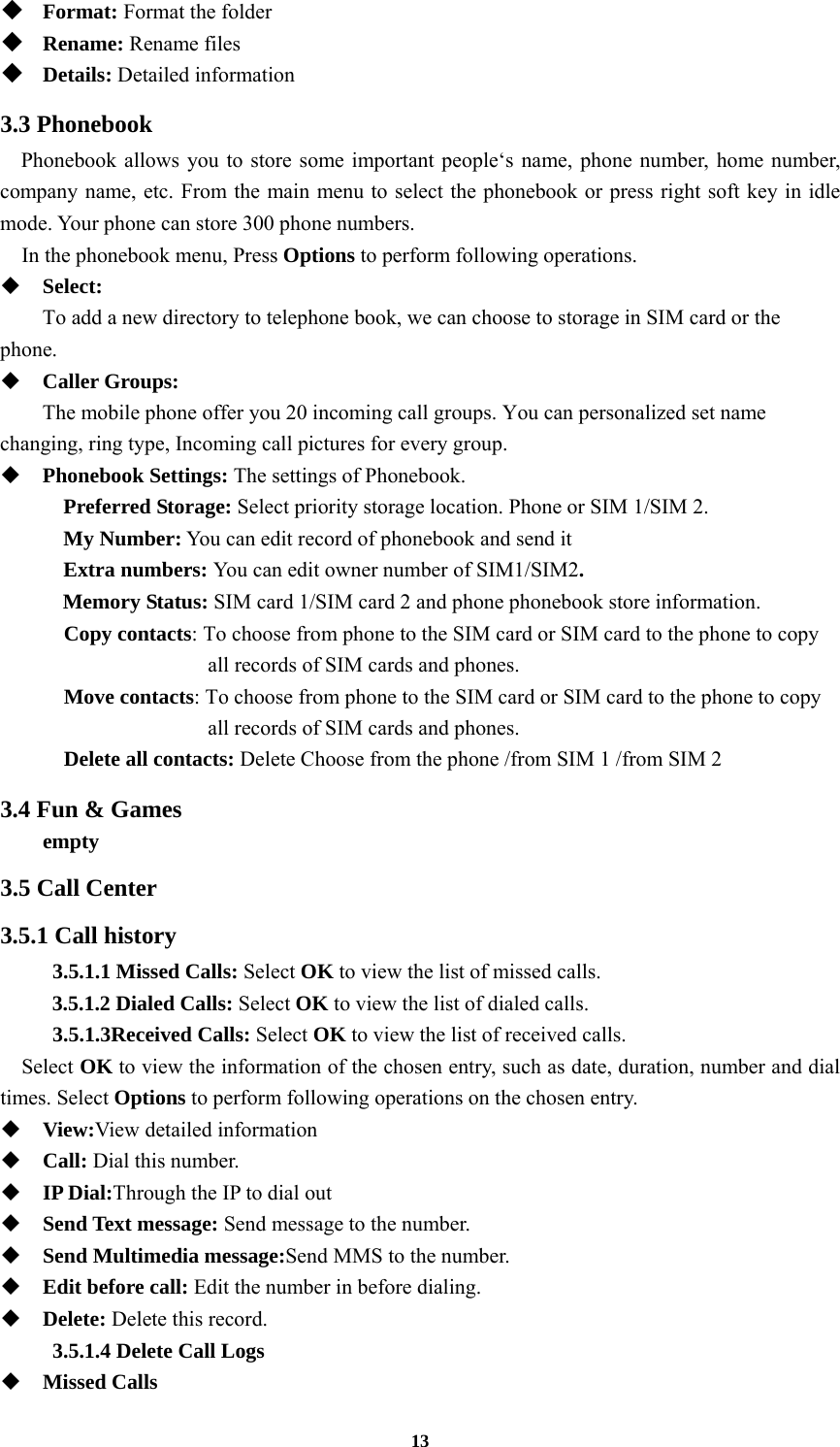 13  Format: Format the folder  Rename: Rename files  Details: Detailed information 3.3 Phonebook Phonebook allows you to store some important people‘s name, phone number, home number, company name, etc. From the main menu to select the phonebook or press right soft key in idle mode. Your phone can store 300 phone numbers.   In the phonebook menu, Press Options to perform following operations.  Select:    To add a new directory to telephone book, we can choose to storage in SIM card or the phone.  Caller Groups:    The mobile phone offer you 20 incoming call groups. You can personalized set name changing, ring type, Incoming call pictures for every group.    Phonebook Settings: The settings of Phonebook. Preferred Storage: Select priority storage location. Phone or SIM 1/SIM 2. My Number: You can edit record of phonebook and send it Extra numbers: You can edit owner number of SIM1/SIM2. Memory Status: SIM card 1/SIM card 2 and phone phonebook store information. Copy contacts: To choose from phone to the SIM card or SIM card to the phone to copy all records of SIM cards and phones.   Move contacts: To choose from phone to the SIM card or SIM card to the phone to copy all records of SIM cards and phones.   Delete all contacts: Delete Choose from the phone /from SIM 1 /from SIM 2 3.4 Fun &amp; Games   empty 3.5 Call Center 3.5.1 Call history 3.5.1.1 Missed Calls: Select OK to view the list of missed calls. 3.5.1.2 Dialed Calls: Select OK to view the list of dialed calls. 3.5.1.3Received Calls: Select OK to view the list of received calls.   Select OK to view the information of the chosen entry, such as date, duration, number and dial times. Select Options to perform following operations on the chosen entry.  View:View detailed information  Call: Dial this number.  IP Dial:Through the IP to dial out  Send Text message: Send message to the number.  Send Multimedia message:Send MMS to the number.  Edit before call: Edit the number in before dialing.  Delete: Delete this record. 3.5.1.4 Delete Call Logs  Missed Calls 