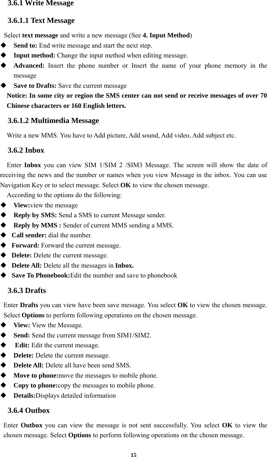 15 3.6.1 Write Message 3.6.1.1 Text Message  Select text message and write a new message (See 4. Input Method)  Send to: End write message and start the next step.  Input method: Change the input method when editing message.  Advanced: Insert the phone number or Insert the name of your phone memory in the message  Save to Drafts: Save the current message Notice: In some city or region the SMS center can not send or receive messages of over 70 Chinese characters or 160 English letters. 3.6.1.2 Multimedia Message Write a new MMS. You have to Add picture, Add sound, Add video, Add subject etc. 3.6.2 Inbox Enter  Inbox you can view SIM 1/SIM 2 /SIM3 Message. The screen will show the date of receiving the news and the number or names when you view Message in the inbox. You can use Navigation Key or to select message. Select OK to view the chosen message. According to the options do the following:  View:view the message  Reply by SMS: Send a SMS to current Message sender.  Reply by MMS : Sender of current MMS sending a MMS.    Call sender: dial the number.  Forward: Forward the current message.  Delete: Delete the current message.  Delete All: Delete all the messages in Inbox.  Save To Phonebook:Edit the number and save to phonebook 3.6.3 Drafts Enter Drafts you can view have been save message. You select OK to view the chosen message. Select Options to perform following operations on the chosen message.  View: View the Message.   Send: Send the current message from SIM1/SIM2.   Edit: Edit the current message.  Delete: Delete the current message.  Delete All: Delete all have been send SMS.  Move to phone:move the messages to mobile phone.  Copy to phone:copy the messages to mobile phone.  Details:Displays detailed information 3.6.4 Outbox Enter  Outbox you can view the message is not sent successfully. You select OK  to view the chosen message. Select Options to perform following operations on the chosen message. 