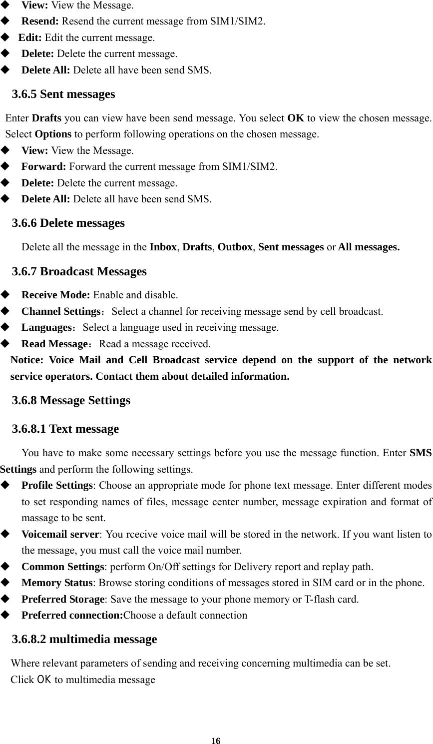 16  View: View the Message.  Resend: Resend the current message from SIM1/SIM2.  Edit: Edit the current message.  Delete: Delete the current message.  Delete All: Delete all have been send SMS. 3.6.5 Sent messages Enter Drafts you can view have been send message. You select OK to view the chosen message. Select Options to perform following operations on the chosen message.  View: View the Message.  Forward: Forward the current message from SIM1/SIM2.  Delete: Delete the current message.  Delete All: Delete all have been send SMS. 3.6.6 Delete messages Delete all the message in the Inbox, Drafts, Outbox, Sent messages or All messages. 3.6.7 Broadcast Messages  Receive Mode: Enable and disable.  Channel Settings：Select a channel for receiving message send by cell broadcast.  Languages：Select a language used in receiving message.  Read Message：Read a message received.   Notice: Voice Mail and Cell Broadcast service depend on the support of the network service operators. Contact them about detailed information. 3.6.8 Message Settings 3.6.8.1 Text message You have to make some necessary settings before you use the message function. Enter SMS Settings and perform the following settings.  Profile Settings: Choose an appropriate mode for phone text message. Enter different modes to set responding names of files, message center number, message expiration and format of massage to be sent.  Voicemail server: You rcecive voice mail will be stored in the network. If you want listen to the message, you must call the voice mail number.    Common Settings: perform On/Off settings for Delivery report and replay path.  Memory Status: Browse storing conditions of messages stored in SIM card or in the phone.  Preferred Storage: Save the message to your phone memory or T-flash card.  Preferred connection:Choose a default connection 3.6.8.2 multimedia message Where relevant parameters of sending and receiving concerning multimedia can be set. Click OK to multimedia message    