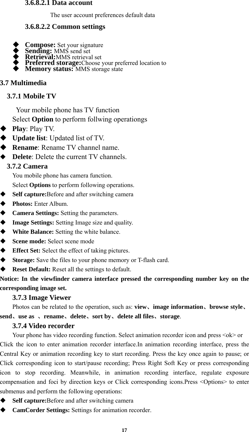 17 3.6.8.2.1 Data account  The user account preferences default data  3.6.8.2.2 Common settings    Compose: Set your signature  Sending: MMS send set  Retrieval:MMS retrieval set  Preferred storage:Choose your preferred location to  Memory status: MMS storage state 3.7 Multimedia 3.7.1 Mobile TV  Your mobile phone has TV function Select Option to perform follwing operationgs  Play: Play TV.  Update list: Updated list of TV.  Rename: Rename TV channel name.  Delete: Delete the current TV channels. 3.7.2 Camera You mobile phone has camera function. Select Options to perform following operations.  Self capture:Before and after switching camera  Photos: Enter Album.  Camera Settings: Setting the parameters.  Image Settings: Setting Image size and quality.  White Balance: Setting the white balance.  Scene mode: Select scene mode  Effect Set: Select the effect of taking pictures.  Storage: Save the files to your phone memory or T-flash card.  Reset Default: Reset all the settings to default. Notice: In the viewfinder camera interface pressed the corresponding number key on the corresponding image set.  3.7.3 Image Viewer  Photos can be related to the operation, such as: view、image information、browse style、send、use as  、rename、delete、sort by、delete all files、storage. 3.7.4 Video recorder Your phone has video recording function. Select animation recorder icon and press &lt;ok&gt; or   Click the icon to enter animation recorder interface.In animation recording interface, press the Central Key or animation recording key to start recording. Press the key once again to pause; or Click corresponding icon to start/pause recording; Press Right Soft Key or press corresponding icon to stop recording. Meanwhile, in animation recording interface, regulate exposure compensation and foci by direction keys or Click corresponding icons.Press &lt;Options&gt; to enter submenus and perform the following operations:    Self capture:Before and after switching camera  CamCorder Settings: Settings for animation recorder. 