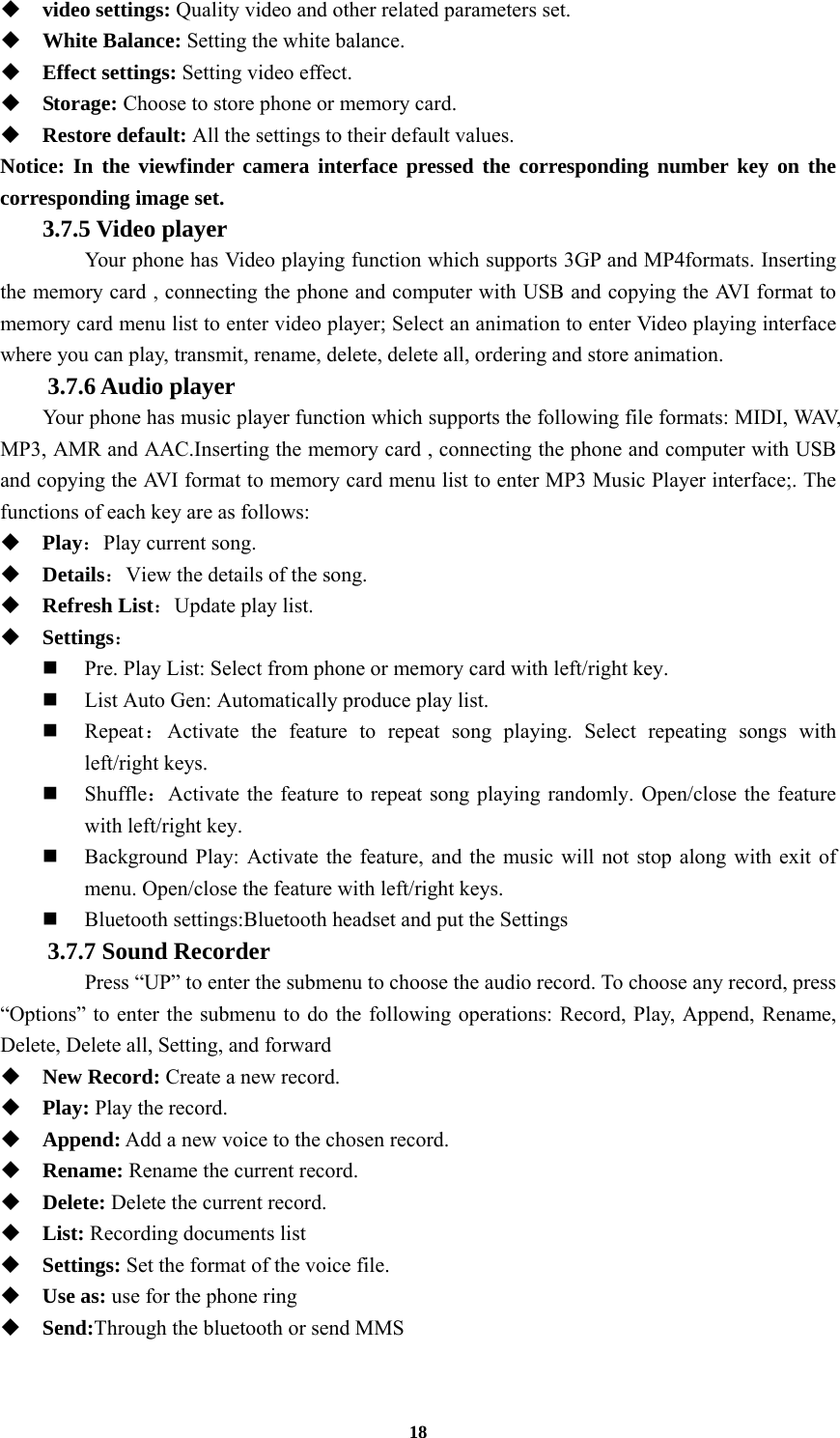 18  video settings: Quality video and other related parameters set.  White Balance: Setting the white balance.  Effect settings: Setting video effect.  Storage: Choose to store phone or memory card.  Restore default: All the settings to their default values. Notice: In the viewfinder camera interface pressed the corresponding number key on the corresponding image set.  3.7.5 Video player  Your phone has Video playing function which supports 3GP and MP4formats. Inserting the memory card , connecting the phone and computer with USB and copying the AVI format to memory card menu list to enter video player; Select an animation to enter Video playing interface where you can play, transmit, rename, delete, delete all, ordering and store animation. 3.7.6 Audio player Your phone has music player function which supports the following file formats: MIDI, WAV, MP3, AMR and AAC.Inserting the memory card , connecting the phone and computer with USB and copying the AVI format to memory card menu list to enter MP3 Music Player interface;. The functions of each key are as follows:    Play：Play current song.  Details：View the details of the song.    Refresh List：Update play list.    Settings：  Pre. Play List: Select from phone or memory card with left/right key.  List Auto Gen: Automatically produce play list.    Repeat：Activate the feature to repeat song playing. Select repeating songs with left/right keys.  Shuffle：Activate the feature to repeat song playing randomly. Open/close the feature with left/right key.  Background Play: Activate the feature, and the music will not stop along with exit of menu. Open/close the feature with left/right keys.  Bluetooth settings:Bluetooth headset and put the Settings 3.7.7 Sound Recorder   Press “UP” to enter the submenu to choose the audio record. To choose any record, press “Options” to enter the submenu to do the following operations: Record, Play, Append, Rename, Delete, Delete all, Setting, and forward  New Record: Create a new record.  Play: Play the record.  Append: Add a new voice to the chosen record.  Rename: Rename the current record.  Delete: Delete the current record.  List: Recording documents list  Settings: Set the format of the voice file.  Use as: use for the phone ring  Send:Through the bluetooth or send MMS  