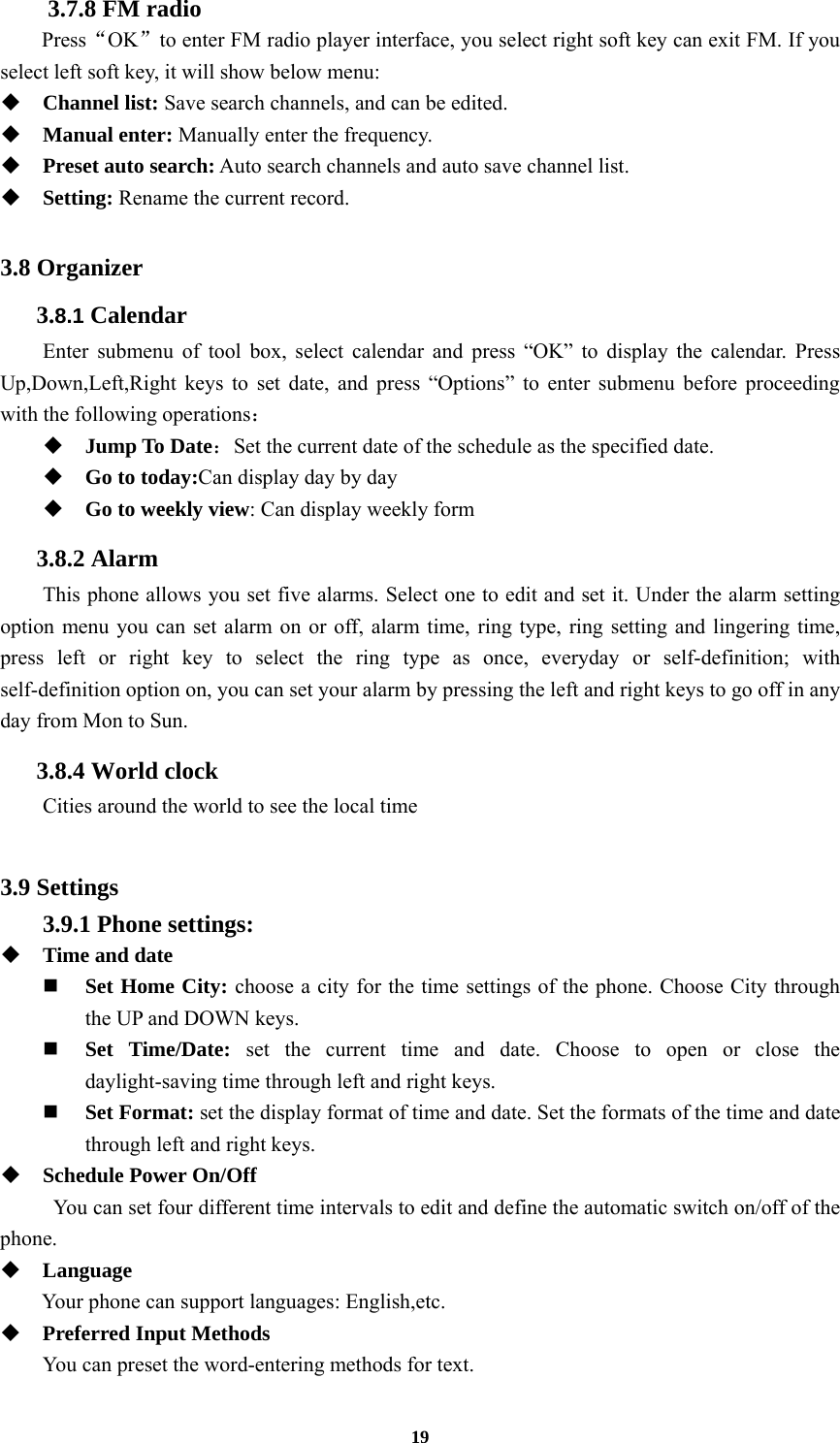 19 3.7.8 FM radio   Press“OK”to enter FM radio player interface, you select right soft key can exit FM. If you select left soft key, it will show below menu:  Channel list: Save search channels, and can be edited.  Manual enter: Manually enter the frequency.  Preset auto search: Auto search channels and auto save channel list.  Setting: Rename the current record.  3.8 Organizer 3.8.1 Calendar Enter submenu of tool box, select calendar and press “OK” to display the calendar. Press Up,Down,Left,Right keys to set date, and press “Options” to enter submenu before proceeding with the following operations：  Jump To Date：Set the current date of the schedule as the specified date.  Go to today:Can display day by day  Go to weekly view: Can display weekly form 3.8.2 Alarm This phone allows you set five alarms. Select one to edit and set it. Under the alarm setting option menu you can set alarm on or off, alarm time, ring type, ring setting and lingering time, press left or right key to select the ring type as once, everyday or self-definition; with self-definition option on, you can set your alarm by pressing the left and right keys to go off in any day from Mon to Sun. 3.8.4 World clock Cities around the world to see the local time  3.9 Settings 3.9.1 Phone settings:  Time and date  Set Home City: choose a city for the time settings of the phone. Choose City through the UP and DOWN keys.    Set Time/Date: set the current time and date. Choose to open or close the daylight-saving time through left and right keys.    Set Format: set the display format of time and date. Set the formats of the time and date through left and right keys.    Schedule Power On/Off You can set four different time intervals to edit and define the automatic switch on/off of the phone.  Language Your phone can support languages: English,etc.  Preferred Input Methods You can preset the word-entering methods for text. 