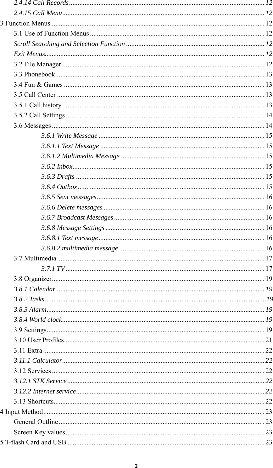 2 2.4.14 Call Records ................................................................................................................. 12 2.4.15 Call Menu ..................................................................................................................... 12 3 Function Menus............................................................................................................................ 12 3.1 Use of Function Menus ..................................................................................................... 12 Scroll Searching and Selection Function ................................................................................ 12 Exit Menus............................................................................................................................... 12 3.2 File Manager ..................................................................................................................... 12 3.3 Phonebook ......................................................................................................................... 13 3.4 Fun &amp; Games .................................................................................................................... 13 3.5 Call Center ........................................................................................................................ 13 3.5.1 Call history ..................................................................................................................... 13 3.5.2 Call Settings ................................................................................................................... 14 3.6 Messages ........................................................................................................................... 14 3.6.1 Write Message ................................................................................................ 15 3.6.1.1 Text Message ............................................................................................... 15 3.6.1.2 Multimedia Message ................................................................................... 15 3.6.2 Inbox ...............................................................................................................  15 3.6.3 Drafts ............................................................................................................. 15 3.6.4 Outbox ............................................................................................................ 15 3.6.5 Sent messages .................................................................................................  16 3.6.6 Delete messages ............................................................................................. 16 3.6.7 Broadcast Messages ....................................................................................... 16 3.6.8 Message Settings ............................................................................................ 16 3.6.8.1 Text message ................................................................................................ 16 3.6.8.2 multimedia message .................................................................................... 16 3.7 Multimedia ........................................................................................................................ 17 3.7.1 TV ................................................................................................................... 17 3.8 Organizer ........................................................................................................................... 19 3.8.1 Calendar ......................................................................................................................... 19 3.8.2 Tasks ................................................................................................................................19 3.8.3 Alarm .............................................................................................................................. 19 3.8.4 World clock ..................................................................................................................... 19 3.9 Settings .............................................................................................................................. 19 3.10 User Profiles .................................................................................................................... 21 3.11 Extra ................................................................................................................................ 22 3.11.1 Calculator ..................................................................................................................... 22 3.12 Services ........................................................................................................................... 22 3.12.1 STK Service .................................................................................................................. 22 3.12.2 Internet service ............................................................................................................. 22 3.13 Shortcuts .......................................................................................................................... 22 4 Input Method ................................................................................................................................ 23 General Outline ....................................................................................................................... 23 Screen Key values ................................................................................................................... 23 5 T-flash Card and USB .................................................................................................................. 23 