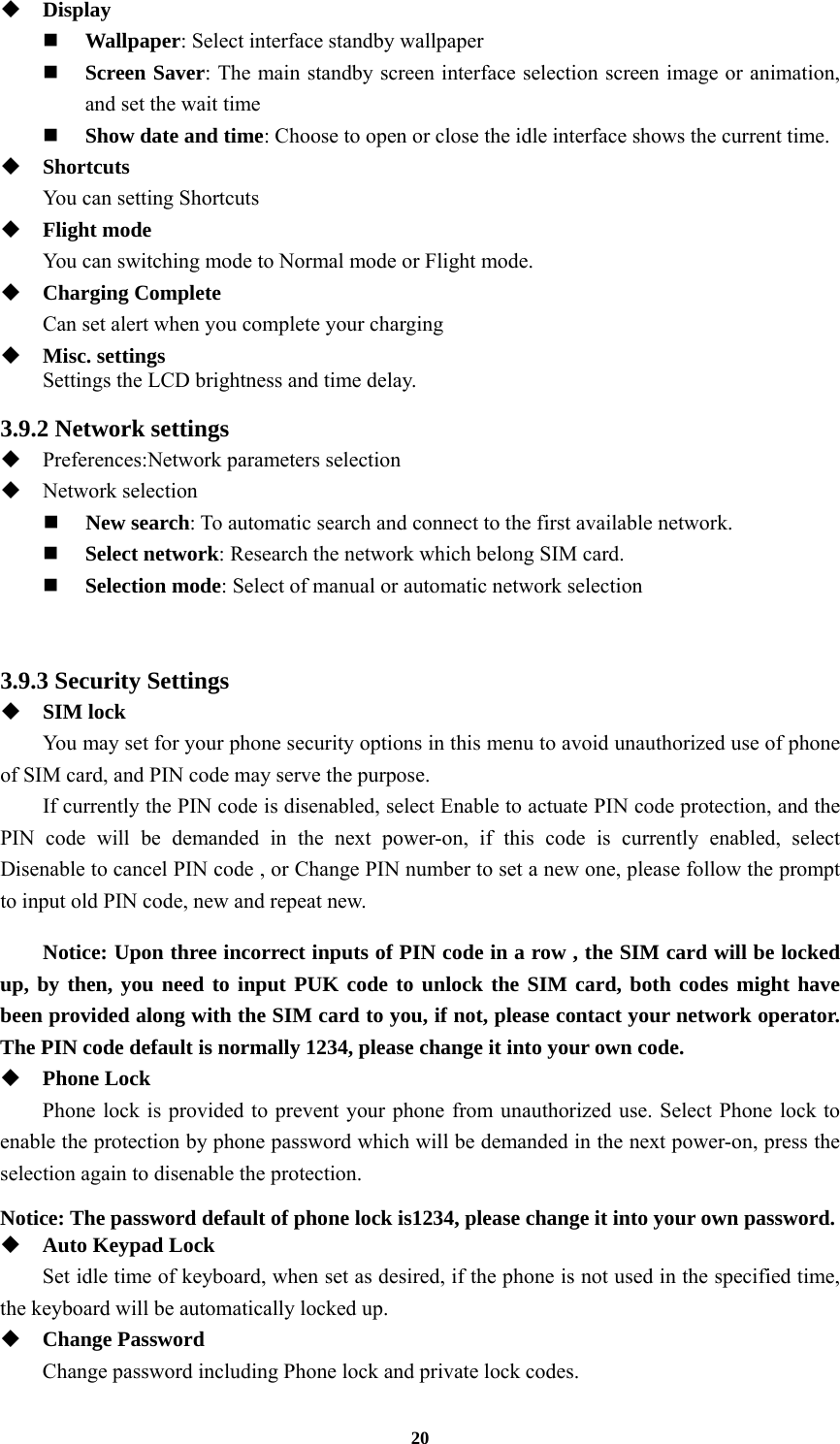 20  Display  Wallpaper: Select interface standby wallpaper  Screen Saver: The main standby screen interface selection screen image or animation, and set the wait time  Show date and time: Choose to open or close the idle interface shows the current time.  Shortcuts You can setting Shortcuts  Flight mode You can switching mode to Normal mode or Flight mode.    Charging Complete Can set alert when you complete your charging  Misc. settings Settings the LCD brightness and time delay.  3.9.2 Network settings  Preferences:Network parameters selection  Network selection  New search: To automatic search and connect to the first available network.  Select network: Research the network which belong SIM card.  Selection mode: Select of manual or automatic network selection   3.9.3 Security Settings  SIM lock You may set for your phone security options in this menu to avoid unauthorized use of phone of SIM card, and PIN code may serve the purpose. If currently the PIN code is disenabled, select Enable to actuate PIN code protection, and the PIN code will be demanded in the next power-on, if this code is currently enabled, select Disenable to cancel PIN code , or Change PIN number to set a new one, please follow the prompt to input old PIN code, new and repeat new.  Notice: Upon three incorrect inputs of PIN code in a row , the SIM card will be locked up, by then, you need to input PUK code to unlock the SIM card, both codes might have been provided along with the SIM card to you, if not, please contact your network operator. The PIN code default is normally 1234, please change it into your own code.  Phone Lock Phone lock is provided to prevent your phone from unauthorized use. Select Phone lock to enable the protection by phone password which will be demanded in the next power-on, press the selection again to disenable the protection.  Notice: The password default of phone lock is1234, please change it into your own password.  Auto Keypad Lock Set idle time of keyboard, when set as desired, if the phone is not used in the specified time, the keyboard will be automatically locked up.  Change Password Change password including Phone lock and private lock codes. 