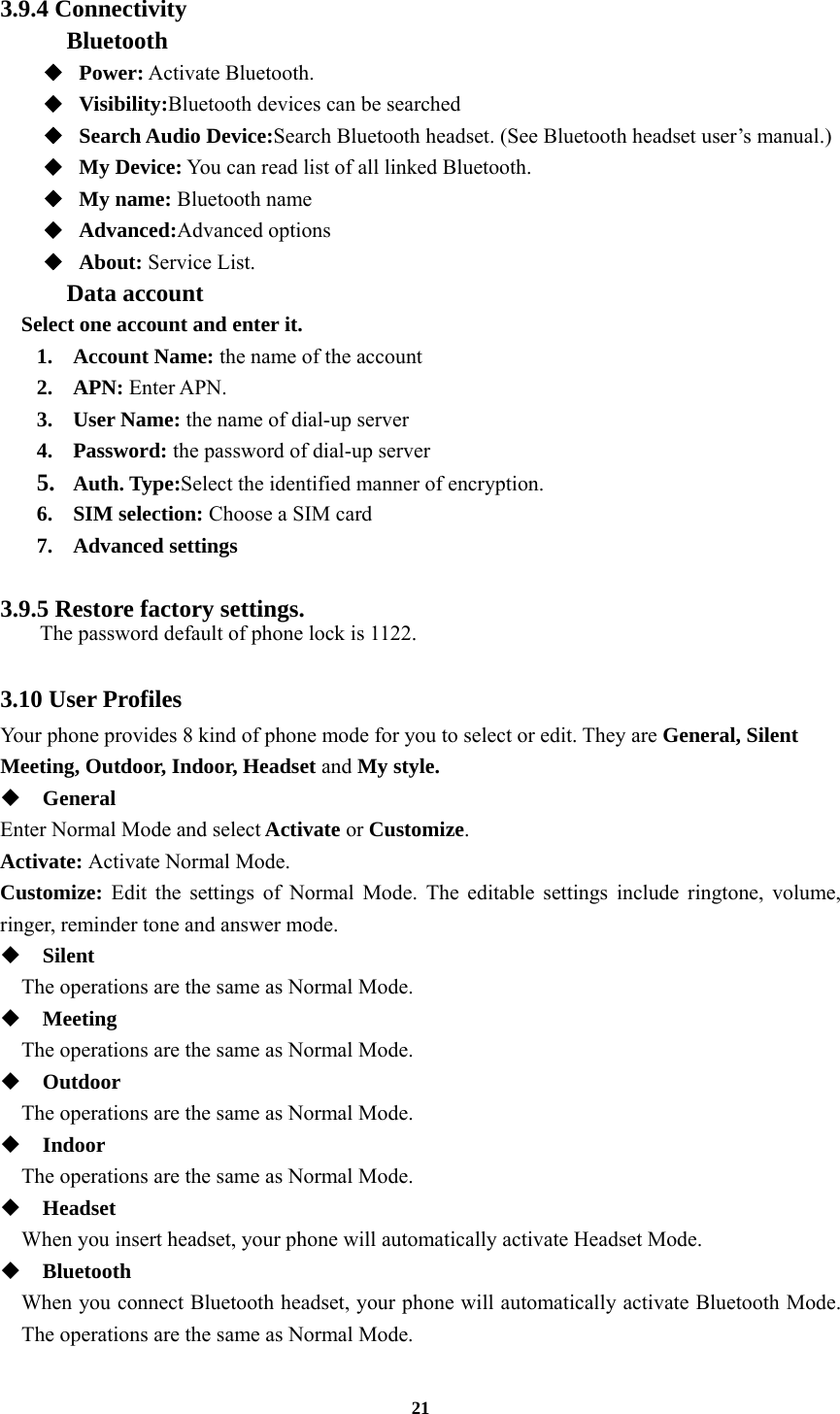 21  3.9.4 Connectivity Bluetooth ◆  Power: Activate Bluetooth. ◆  Visibility:Bluetooth devices can be searched ◆  Search Audio Device:Search Bluetooth headset. (See Bluetooth headset user’s manual.)   ◆  My Device: You can read list of all linked Bluetooth. ◆  My name: Bluetooth name ◆  Advanced:Advanced options ◆  About: Service List. Data account Select one account and enter it. 1. Account Name: the name of the account 2. APN: Enter APN. 3. User Name: the name of dial-up server 4. Password: the password of dial-up server 5. Auth. Type:Select the identified manner of encryption. 6. SIM selection: Choose a SIM card 7. Advanced settings  3.9.5 Restore factory settings.   The password default of phone lock is 1122.  3.10 User Profiles Your phone provides 8 kind of phone mode for you to select or edit. They are General, Silent Meeting, Outdoor, Indoor, Headset and My style.  General Enter Normal Mode and select Activate or Customize. Activate: Activate Normal Mode. Customize: Edit the settings of Normal Mode. The editable settings include ringtone, volume, ringer, reminder tone and answer mode.  Silent     The operations are the same as Normal Mode.  Meeting     The operations are the same as Normal Mode.  Outdoor     The operations are the same as Normal Mode.  Indoor     The operations are the same as Normal Mode.  Headset     When you insert headset, your phone will automatically activate Headset Mode.  Bluetooth When you connect Bluetooth headset, your phone will automatically activate Bluetooth Mode. The operations are the same as Normal Mode. 