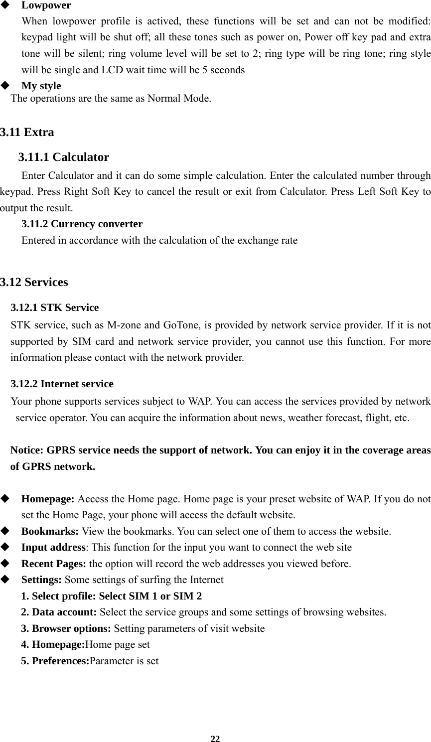 22  Lowpower When lowpower profile is actived, these functions will be set and can not be modified: keypad light will be shut off; all these tones such as power on, Power off key pad and extra tone will be silent; ring volume level will be set to 2; ring type will be ring tone; ring style will be single and LCD wait time will be 5 seconds    My style The operations are the same as Normal Mode.  3.11 Extra 3.11.1 Calculator   Enter Calculator and it can do some simple calculation. Enter the calculated number through keypad. Press Right Soft Key to cancel the result or exit from Calculator. Press Left Soft Key to output the result. 3.11.2 Currency converter Entered in accordance with the calculation of the exchange rate  3.12 Services 3.12.1 STK Service   STK service, such as M-zone and GoTone, is provided by network service provider. If it is not supported by SIM card and network service provider, you cannot use this function. For more information please contact with the network provider. 3.12.2 Internet service   Your phone supports services subject to WAP. You can access the services provided by network service operator. You can acquire the information about news, weather forecast, flight, etc.  Notice: GPRS service needs the support of network. You can enjoy it in the coverage areas of GPRS network.   Homepage: Access the Home page. Home page is your preset website of WAP. If you do not set the Home Page, your phone will access the default website.  Bookmarks: View the bookmarks. You can select one of them to access the website.  Input address: This function for the input you want to connect the web site  Recent Pages: the option will record the web addresses you viewed before.  Settings: Some settings of surfing the Internet 1. Select profile: Select SIM 1 or SIM 2 2. Data account: Select the service groups and some settings of browsing websites. 3. Browser options: Setting parameters of visit website 4. Homepage:Home page set 5. Preferences:Parameter is set  