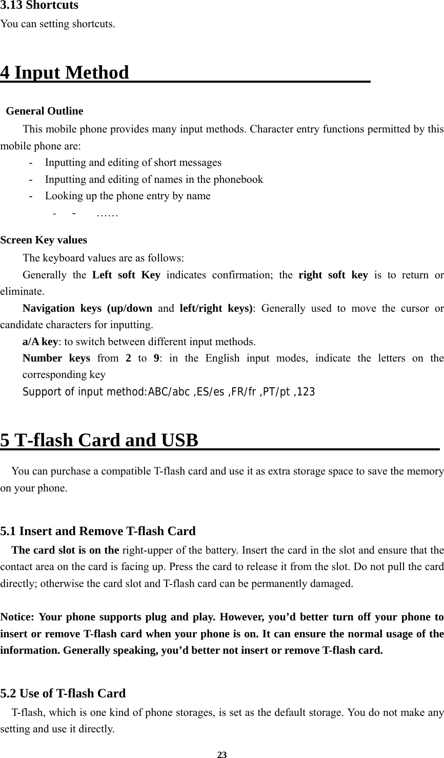 23 3.13 Shortcuts You can setting shortcuts.  4 Input Method                           General Outline This mobile phone provides many input methods. Character entry functions permitted by this mobile phone are: -  Inputting and editing of short messages -  Inputting and editing of names in the phonebook   -  Looking up the phone entry by name - - …… Screen Key values The keyboard values are as follows:   Generally the Left soft Key indicates confirmation; the right soft key is to return or eliminate. Navigation keys (up/down and left/right keys): Generally used to move the cursor or candidate characters for inputting. a/A key: to switch between different input methods.   Number keys from  2  to 9: in the English input modes, indicate the letters on the corresponding key Support of input method:ABC/abc ,ES/es ,FR/fr ,PT/pt ,123  5 T-flash Card and USB                          You can purchase a compatible T-flash card and use it as extra storage space to save the memory on your phone.  5.1 Insert and Remove T-flash Card     The card slot is on the right-upper of the battery. Insert the card in the slot and ensure that the contact area on the card is facing up. Press the card to release it from the slot. Do not pull the card directly; otherwise the card slot and T-flash card can be permanently damaged.  Notice: Your phone supports plug and play. However, you’d better turn off your phone to insert or remove T-flash card when your phone is on. It can ensure the normal usage of the information. Generally speaking, you’d better not insert or remove T-flash card.  5.2 Use of T-flash Card   T-flash, which is one kind of phone storages, is set as the default storage. You do not make any setting and use it directly. 