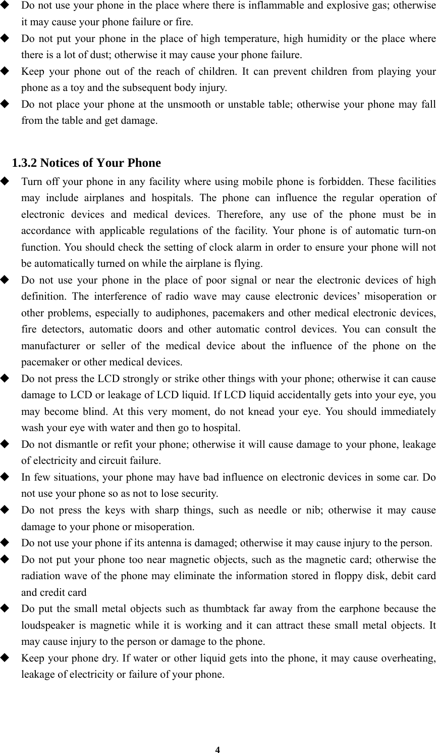 4  Do not use your phone in the place where there is inflammable and explosive gas; otherwise it may cause your phone failure or fire.  Do not put your phone in the place of high temperature, high humidity or the place where there is a lot of dust; otherwise it may cause your phone failure.  Keep your phone out of the reach of children. It can prevent children from playing your phone as a toy and the subsequent body injury.  Do not place your phone at the unsmooth or unstable table; otherwise your phone may fall from the table and get damage.  1.3.2 Notices of Your Phone  Turn off your phone in any facility where using mobile phone is forbidden. These facilities may include airplanes and hospitals. The phone can influence the regular operation of electronic devices and medical devices. Therefore, any use of the phone must be in accordance with applicable regulations of the facility. Your phone is of automatic turn-on function. You should check the setting of clock alarm in order to ensure your phone will not be automatically turned on while the airplane is flying.  Do not use your phone in the place of poor signal or near the electronic devices of high definition. The interference of radio wave may cause electronic devices’ misoperation or other problems, especially to audiphones, pacemakers and other medical electronic devices, fire detectors, automatic doors and other automatic control devices. You can consult the manufacturer or seller of the medical device about the influence of the phone on the pacemaker or other medical devices.  Do not press the LCD strongly or strike other things with your phone; otherwise it can cause damage to LCD or leakage of LCD liquid. If LCD liquid accidentally gets into your eye, you may become blind. At this very moment, do not knead your eye. You should immediately wash your eye with water and then go to hospital.  Do not dismantle or refit your phone; otherwise it will cause damage to your phone, leakage of electricity and circuit failure.  In few situations, your phone may have bad influence on electronic devices in some car. Do not use your phone so as not to lose security.  Do not press the keys with sharp things, such as needle or nib; otherwise it may cause damage to your phone or misoperation.    Do not use your phone if its antenna is damaged; otherwise it may cause injury to the person.  Do not put your phone too near magnetic objects, such as the magnetic card; otherwise the radiation wave of the phone may eliminate the information stored in floppy disk, debit card and credit card  Do put the small metal objects such as thumbtack far away from the earphone because the loudspeaker is magnetic while it is working and it can attract these small metal objects. It may cause injury to the person or damage to the phone.  Keep your phone dry. If water or other liquid gets into the phone, it may cause overheating, leakage of electricity or failure of your phone.  