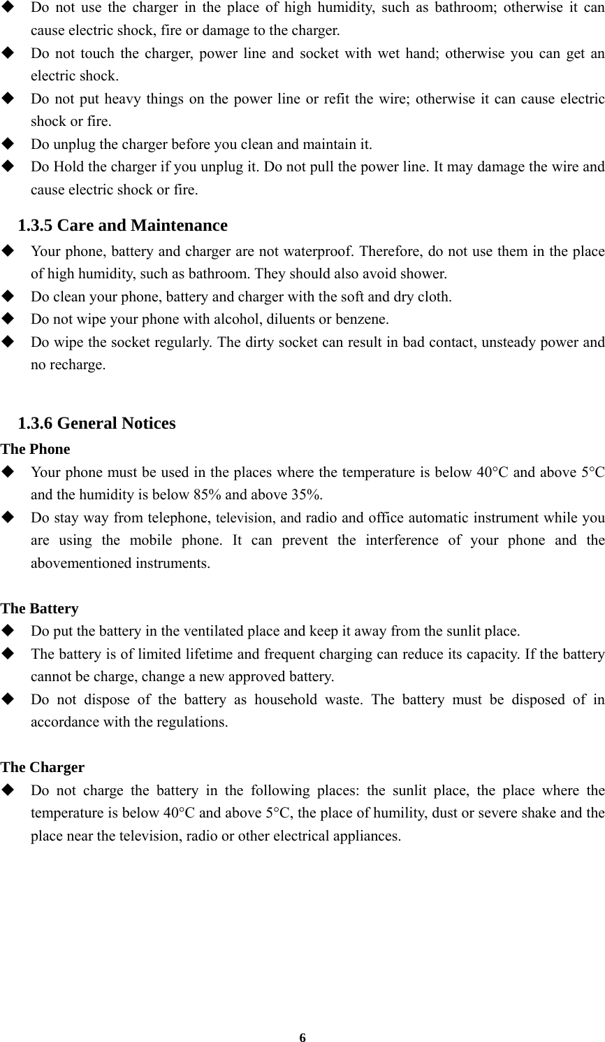 6  Do not use the charger in the place of high humidity, such as bathroom; otherwise it can cause electric shock, fire or damage to the charger.  Do not touch the charger, power line and socket with wet hand; otherwise you can get an electric shock.  Do not put heavy things on the power line or refit the wire; otherwise it can cause electric shock or fire.  Do unplug the charger before you clean and maintain it.  Do Hold the charger if you unplug it. Do not pull the power line. It may damage the wire and cause electric shock or fire. 1.3.5 Care and Maintenance  Your phone, battery and charger are not waterproof. Therefore, do not use them in the place of high humidity, such as bathroom. They should also avoid shower.  Do clean your phone, battery and charger with the soft and dry cloth.  Do not wipe your phone with alcohol, diluents or benzene.  Do wipe the socket regularly. The dirty socket can result in bad contact, unsteady power and no recharge.  1.3.6 General Notices The Phone  Your phone must be used in the places where the temperature is below 40°C and above 5°C and the humidity is below 85% and above 35%.  Do stay way from telephone, television, and radio and office automatic instrument while you are using the mobile phone. It can prevent the interference of your phone and the abovementioned instruments.  The Battery  Do put the battery in the ventilated place and keep it away from the sunlit place.  The battery is of limited lifetime and frequent charging can reduce its capacity. If the battery cannot be charge, change a new approved battery.  Do not dispose of the battery as household waste. The battery must be disposed of in accordance with the regulations.  The Charger  Do not charge the battery in the following places: the sunlit place, the place where the temperature is below 40°C and above 5°C, the place of humility, dust or severe shake and the place near the television, radio or other electrical appliances.   