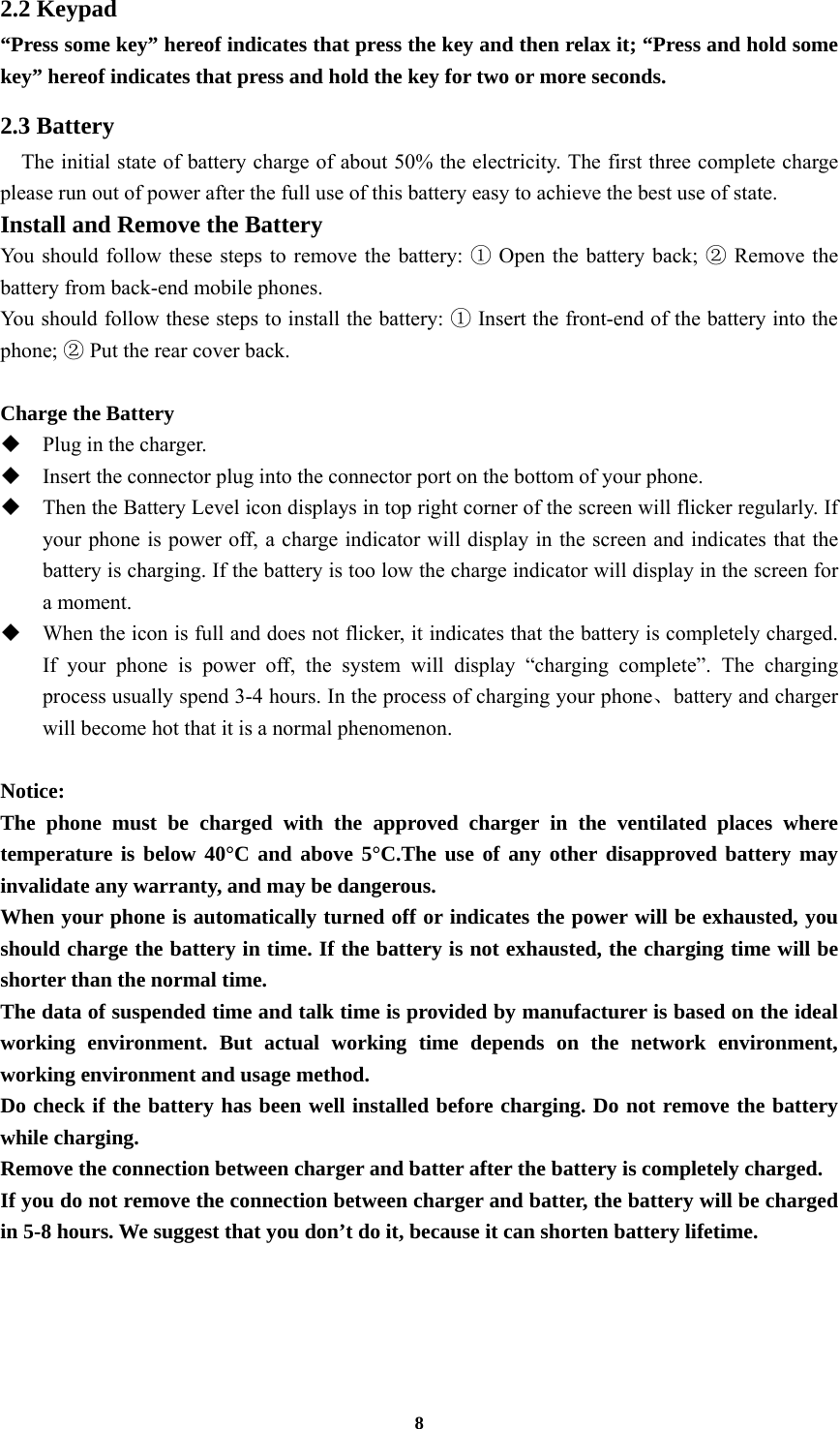 8 2.2 Keypad “Press some key” hereof indicates that press the key and then relax it; “Press and hold some key” hereof indicates that press and hold the key for two or more seconds. 2.3 Battery     The initial state of battery charge of about 50% the electricity. The first three complete charge please run out of power after the full use of this battery easy to achieve the best use of state. Install and Remove the Battery You should follow these steps to remove the battery: ① Open the battery back; ② Remove the battery from back-end mobile phones. You should follow these steps to install the battery: ① Insert the front-end of the battery into the phone; ② Put the rear cover back.  Charge the Battery  Plug in the charger.  Insert the connector plug into the connector port on the bottom of your phone.    Then the Battery Level icon displays in top right corner of the screen will flicker regularly. If your phone is power off, a charge indicator will display in the screen and indicates that the battery is charging. If the battery is too low the charge indicator will display in the screen for a moment.  When the icon is full and does not flicker, it indicates that the battery is completely charged. If your phone is power off, the system will display “charging complete”. The charging process usually spend 3-4 hours. In the process of charging your phone、battery and charger will become hot that it is a normal phenomenon.  Notice: The phone must be charged with the approved charger in the ventilated places where temperature is below 40°C and above 5°C.The use of any other disapproved battery may invalidate any warranty, and may be dangerous. When your phone is automatically turned off or indicates the power will be exhausted, you should charge the battery in time. If the battery is not exhausted, the charging time will be shorter than the normal time. The data of suspended time and talk time is provided by manufacturer is based on the ideal working environment. But actual working time depends on the network environment, working environment and usage method. Do check if the battery has been well installed before charging. Do not remove the battery while charging. Remove the connection between charger and batter after the battery is completely charged. If you do not remove the connection between charger and batter, the battery will be charged in 5-8 hours. We suggest that you don’t do it, because it can shorten battery lifetime.  