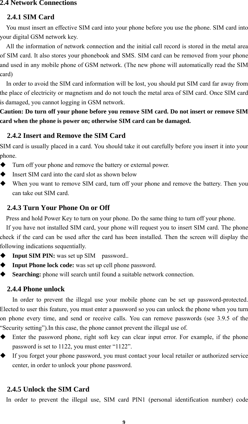 9 2.4 Network Connections 2.4.1 SIM Card     You must insert an effective SIM card into your phone before you use the phone. SIM card into your digital GSM network key.     All the information of network connection and the initial call record is stored in the metal area of SIM card. It also stores your phonebook and SMS. SIM card can be removed from your phone and used in any mobile phone of GSM network. (The new phone will automatically read the SIM card)     In order to avoid the SIM card information will be lost, you should put SIM card far away from the place of electricity or magnetism and do not touch the metal area of SIM card. Once SIM card is damaged, you cannot logging in GSM network. Caution: Do turn off your phone before you remove SIM card. Do not insert or remove SIM card when the phone is power on; otherwise SIM card can be damaged. 2.4.2 Insert and Remove the SIM Card SIM card is usually placed in a card. You should take it out carefully before you insert it into your phone.  Turn off your phone and remove the battery or external power.  Insert SIM card into the card slot as shown below  When you want to remove SIM card, turn off your phone and remove the battery. Then you can take out SIM card. 2.4.3 Turn Your Phone On or Off Press and hold Power Key to turn on your phone. Do the same thing to turn off your phone.     If you have not installed SIM card, your phone will request you to insert SIM card. The phone check if the card can be used after the card has been installed. Then the screen will display the following indications sequentially.  Input SIM PIN: was set up SIM    password..  Input Phone lock code: was set up cell phone password.  Searching: phone will search until found a suitable network connection. 2.4.4 Phone unlock In order to prevent the illegal use your mobile phone can be set up password-protected. Elected to user this feature, you must enter a password so you can unlock the phone when you turn on phone every time, and send or receive calls. You can remove passwords (see 3.9.5 of the “Security setting”).In this case, the phone cannot prevent the illegal use of.  Enter the password phone, right soft key can clear input error. For example, if the phone password is set to 1122, you must enter “1122”.  If you forget your phone password, you must contact your local retailer or authorized service center, in order to unlock your phone password.  2.4.5 Unlock the SIM Card In order to prevent the illegal use, SIM card PIN1 (personal identification number) code 