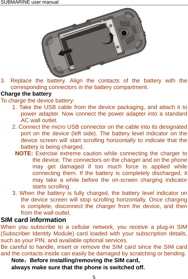    SUBMARINE user manual 5  3.  Replace the battery. Align the contacts of the battery with the corresponding connectors in the battery compartment. Charge the battery  To charge the device battery: 1. Take the USB cable from the device packaging, and attach it to power adapter. Now connect the power adapter into a standard AC wall outlet. 2. Connect the micro USB connector on the cable into its designated port on the device (left side). The battery level indicator on the device screen will start scrolling horizontally to indicate that the battery is being charged. NOTE: Exercise extreme caution while connecting the charger to the device. The connectors on the charger and on the phone may get damaged if too much force is applied while connecting them. If the battery is completely discharged, it may take a while before the on-screen charging indicator starts scrolling. 3. When the battery is fully charged, the battery level indicator on the device screen will stop scrolling horizontally. Once charging is complete, disconnect the charger from the device, and then from the wall outlet. SIM card information When you subscribe to a cellular network, you receive a plug-in SIM (Subscriber Identity Module) card loaded with your subscription details, such as your PIN, and available optional services. Be careful to handle, insert or remove the SIM card since the SIM card and the contacts inside can easily be damaged by scratching or bending. Note：Before installing/removing the SIM card, always make sure that the phone is switched off. 