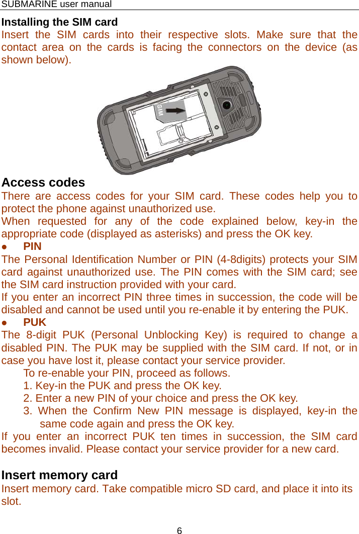    SUBMARINE user manual 6 Installing the SIM card Insert the SIM cards into their respective slots. Make sure that the contact area on the cards is facing the connectors on the device (as shown below).  Access codes There are access codes for your SIM card. These codes help you to protect the phone against unauthorized use. When requested for any of the code explained below, key-in the appropriate code (displayed as asterisks) and press the OK key. z PIN The Personal Identification Number or PIN (4-8digits) protects your SIM card against unauthorized use. The PIN comes with the SIM card; see the SIM card instruction provided with your card. If you enter an incorrect PIN three times in succession, the code will be disabled and cannot be used until you re-enable it by entering the PUK. z PUK The 8-digit PUK (Personal Unblocking Key) is required to change a disabled PIN. The PUK may be supplied with the SIM card. If not, or in case you have lost it, please contact your service provider. To re-enable your PIN, proceed as follows. 1. Key-in the PUK and press the OK key. 2. Enter a new PIN of your choice and press the OK key. 3. When the Confirm New PIN message is displayed, key-in the same code again and press the OK key. If you enter an incorrect PUK ten times in succession, the SIM card becomes invalid. Please contact your service provider for a new card.  Insert memory card Insert memory card. Take compatible micro SD card, and place it into its slot.                                                                                                                                             