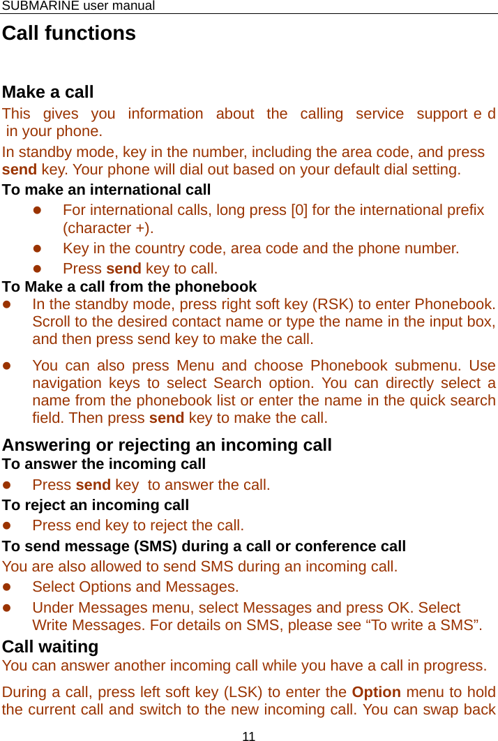    SUBMARINE user manual 11 Call functions Make a call This gives you information about the calling service support e d in your phone. In standby mode, key in the number, including the area code, and press send key. Your phone will dial out based on your default dial setting.  To make an international call z For international calls, long press [0] for the international prefix (character +). z Key in the country code, area code and the phone number. z Press send key to call. To Make a call from the phonebook z In the standby mode, press right soft key (RSK) to enter Phonebook. Scroll to the desired contact name or type the name in the input box,  and then press send key to make the call.   z You can also press Menu and choose Phonebook submenu. Use navigation keys to select Search option. You can directly select a name from the phonebook list or enter the name in the quick search field. Then press send key to make the call. Answering or rejecting an incoming call To answer the incoming call z Press send key  to answer the call. To reject an incoming call z Press end key to reject the call. To send message (SMS) during a call or conference call You are also allowed to send SMS during an incoming call. z Select Options and Messages. z Under Messages menu, select Messages and press OK. Select Write Messages. For details on SMS, please see “To write a SMS”. Call waiting You can answer another incoming call while you have a call in progress.  During a call, press left soft key (LSK) to enter the Option menu to hold the current call and switch to the new incoming call. You can swap back 