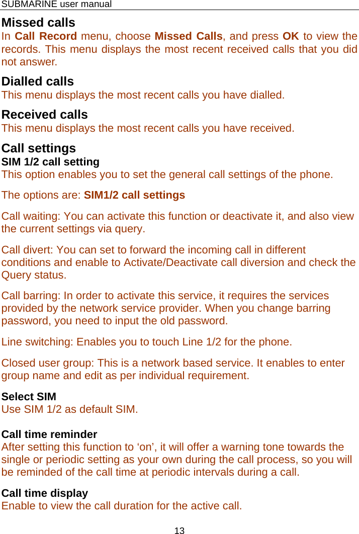    SUBMARINE user manual 13 Missed calls In Call Record menu, choose Missed Calls, and press OK to view the records. This menu displays the most recent received calls that you did not answer.  Dialled calls This menu displays the most recent calls you have dialled. Received calls  This menu displays the most recent calls you have received. Call settings SIM 1/2 call setting This option enables you to set the general call settings of the phone. The options are: SIM1/2 call settings Call waiting: You can activate this function or deactivate it, and also view the current settings via query. Call divert: You can set to forward the incoming call in different conditions and enable to Activate/Deactivate call diversion and check the Query status. Call barring: In order to activate this service, it requires the services provided by the network service provider. When you change barring password, you need to input the old password. Line switching: Enables you to touch Line 1/2 for the phone. Closed user group: This is a network based service. It enables to enter group name and edit as per individual requirement. Select SIM Use SIM 1/2 as default SIM.  Call time reminder After setting this function to ‘on’, it will offer a warning tone towards the single or periodic setting as your own during the call process, so you will be reminded of the call time at periodic intervals during a call. Call time display  Enable to view the call duration for the active call. 