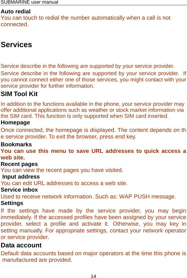    SUBMARINE user manual 14 Auto redial You can touch to redial the number automatically when a call is not connected.  Services Service describe in the following are supported by your service provider. Service describe in the following are supported by your service provider.  If you cannot connect either one of those services, you might contact with your service provider for further information. SIM Tool Kit In addition to the functions available in the phone, your service provider may offer additional applications such as weather or stock market information via the SIM card. This function is only supported when SIM card inserted. Homepage Once connected, the homepage is displayed. The content depends on the service provider. To exit the browser, press end key. Bookmarks You can use this menu to save URL addresses to quick access a web site.  Recent pages You can view the recent pages you have visited.   Input address You can edit URL addresses to access a web site. Service inbox Used to receive network information. Such as: WAP PUSH message. Settings If the settings have made by the service provider, you may begin immediately. If the accessed profiles have been assigned by your service provider, select a profile and activate it. Otherwise, you may key in setting manually. For appropriate settings, contact your network operator or service provider. Data account Default data accounts based on major operators at the time this phone is manufactured are provided.  